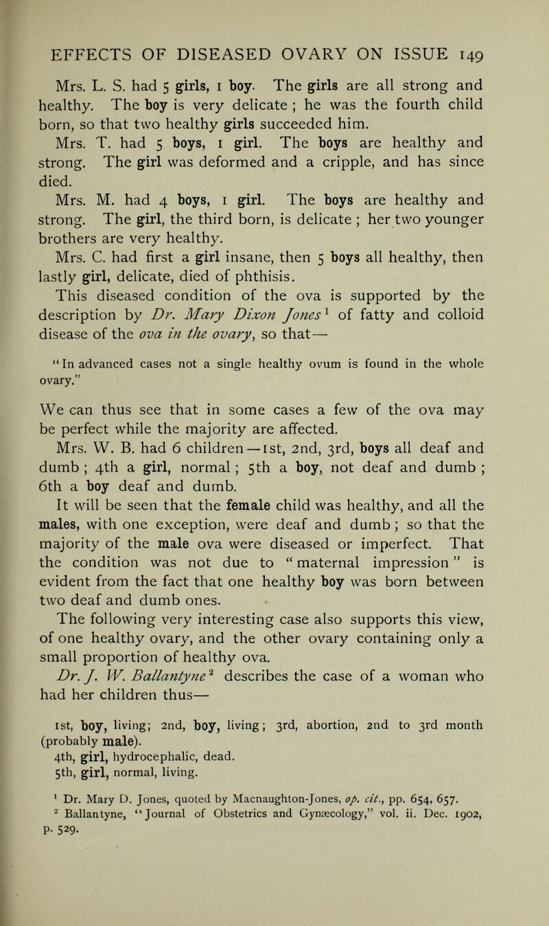EFFECTS OF DISEASED OVARY ON ISSUE 149 Mrs. L. S. had 5 girls, i boy. The girls are all strong and healthy. The boy is very delicate ; he was the fourth child born, so that two healthy girls succeeded him. Mrs. T. had 5 boys, i girl. The boys are healthy and strong. The girl was deformed and a cripple, and has since died. Mrs. M. had 4 boys, i girl. The boys are healthy and strong. The girl, the third born, is delicate ; her two younger brothers are very healthy. Mrs. C. had first a girl insane, then 5 boys all healthy, then lastly girl, delicate, died of phthisis. This diseased condition of the ova is supported by the description by Dr. Mary Dixon Jones ^ of fatty and colloid disease of the ova in the ovary, so that—  In advanced cases not a single healthy ovum is found in the whole ovary. We can thus see that in some cases a few of the ova may be perfect while the majority are affected. Mrs. W. B. had 6 children — ist, 2nd, 3rd, boys all deaf and dumb ; 4th a girl, normal ; 5th a boy, not deaf and dumb ; 6th a boy deaf and dumb. It will be seen that the female child was healthy, and all the males, with one exception, were deaf and dumb ; so that the majority of the male ova were diseased or imperfect. That the condition was not due to  maternal impression  is evident from the fact that one healthy boy was born between two deaf and dumb ones. The following very interesting case also supports this view, of one healthy ovary, and the other ovary containing only a small proportion of healthy ova. Dr. J. W. Ballantyne^ describes the case of a woman who had her children thus— 1st, boy, living; 2nd, boy, Hving ; 3rd, abortion, 2nd to 3rd month (probably male). 4th, girl, hydrocephalic, dead. 5th, girl, normal, living. ' Dr. Mary D. Jones, quoted by Macnaughton-Jones, op. cit., pp. 654, 657. ^ Ballantyne, Journal of Obstetrics and Gynsecology, vol. ii. Dec. 1902, P- 529-
