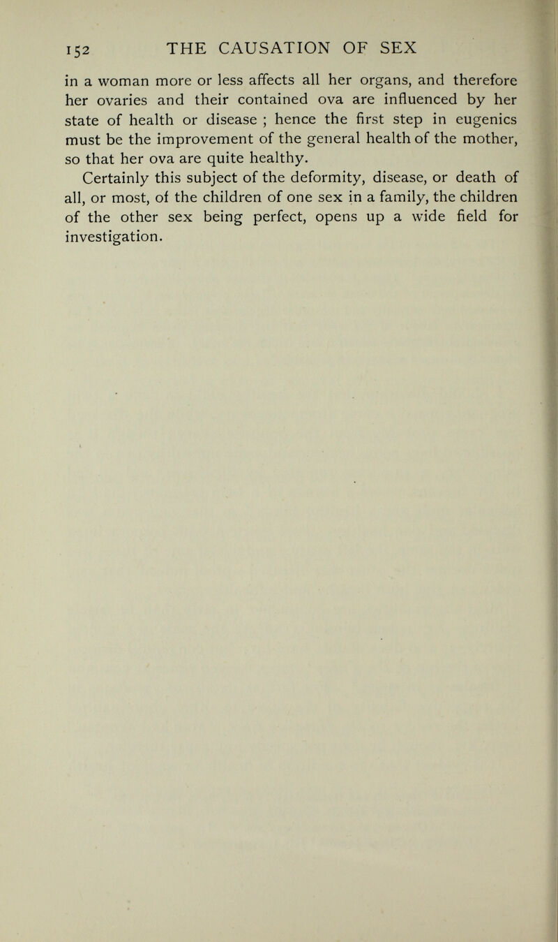 152 THE CAUSATION OF SEX in a woman more or less affects all her organs, and therefore her ovaries and their contained ova are influenced by her state of health or disease ; hence the first step in eugenics must be the improvement of the general health of the mother, so that her ova are quite healthy. Certainly this subject of the deformity, disease, or death of all, or most, oí the children of one sex in a family, the children of the other sex being perfect, opens up a wide field for investigation.