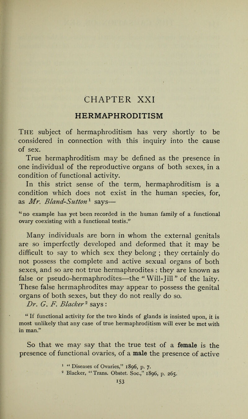 CHAPTER XXI HERMAPHRODITISM The subject of hermaphroditism has very shortly to be considered in connection with this inquiry into the cause of sex. True hermaphroditism may be defined as the presence in one individual of the reproductive organs of both sexes, in a condition of functional activity. In this strict sense of the term, hermaphroditism is a condition which does not exist in the human species, for, as Mr. Bland-Sutton^ says—  no example has yet been recorded in the human family of a functional ovary coexisting with a functional testis. Many individuals are born in whom the external genitals are so imperfectly developed and deformed that it may be difficult to say to which sex they belong ; they certainly do not possess the complete and active sexual organs of both sexes, and so are not true hermaphrodites : they are known as false or pseudo-hermaphrodites—the  Will-Jill  of the laity. These false hermaphrodites may appear to possess the genital organs of both sexes, but they do not really do so. Dr. G. F. Blacker ^ says :  If functional activity for the two kinds of glands is insisted upon, it is most unlikely that any case of true hermaphroditism will ever be met with in man. So that we may say that the true test of a female is the presence of functional ovaries, of a male the presence of active '  Diseases of Ovaries, 1896, p. 7. ^ Blacker, Trans. Obstet. Soc., 1896, p. 265. 153