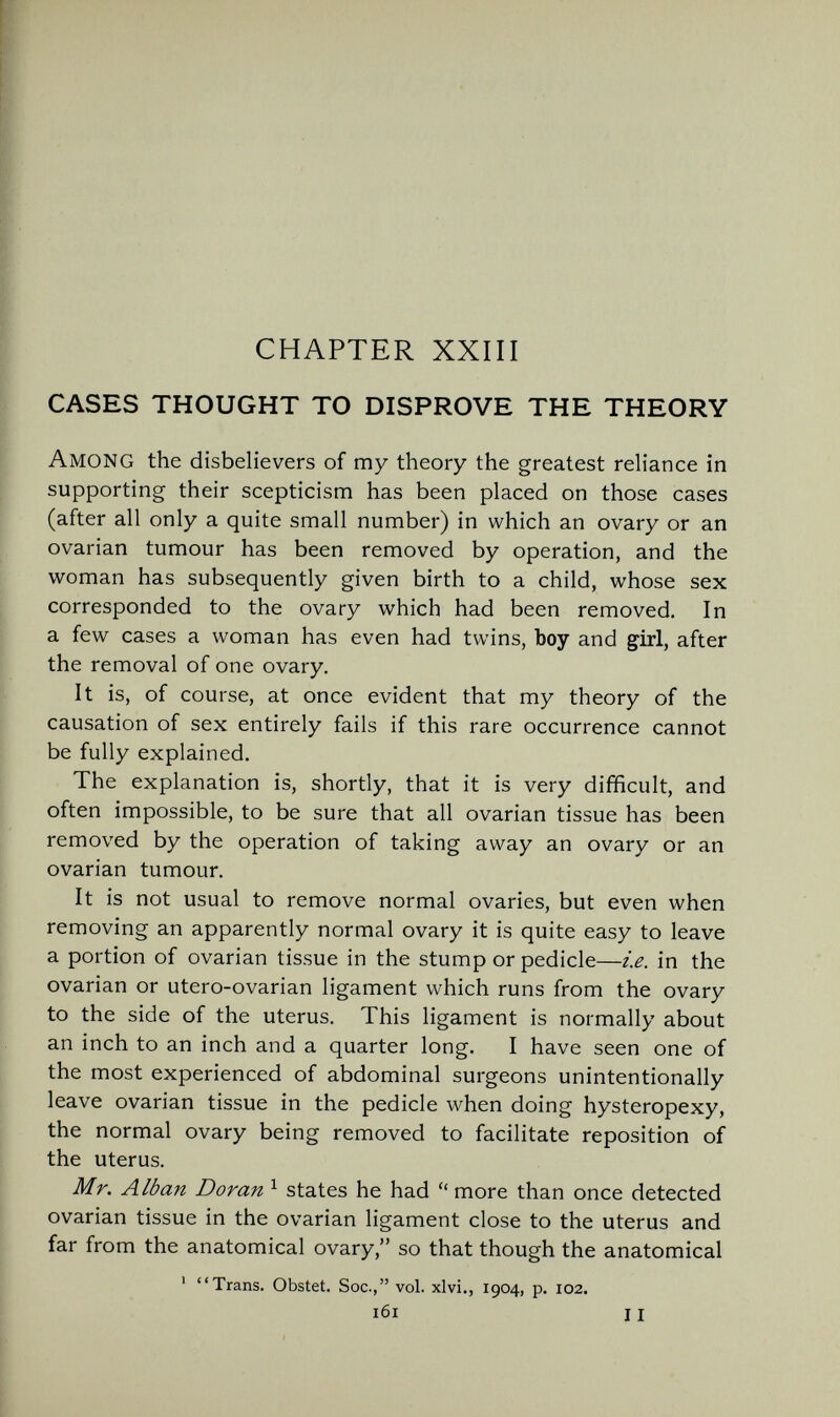 CHAPTER XXIII CASES THOUGHT TO DISPROVE THE THEORY Among the disbelievers of my theory the greatest reliance in supporting their scepticism has been placed on those cases (after all only a quite small number) in which an ovary or an ovarian tumour has been removed by operation, and the woman has subsequently given birth to a child, whose sex corresponded to the ovary which had been removed. In a few cases a woman has even had twins, boy and girl, after the removal of one ovary. It is, of course, at once evident that my theory of the causation of sex entirely fails if this rare occurrence cannot be fully explained. The explanation is, shortly, that it is very difficult, and often impossible, to be sure that all ovarian tissue has been removed by the operation of taking away an ovary or an ovarian tumour. It is not usual to remove normal ovaries, but even when removing an apparently normal ovary it is quite easy to leave a portion of ovarian tissue in the stump or pedicle—i.e. in the ovarian or utero-ovarian ligament which runs from the ovary to the side of the uterus. This ligament is normally about an inch to an inch and a quarter long. I have seen one of the most experienced of abdominal surgeons unintentionally leave ovarian tissue in the pedicle when doing hysteropexy, the normal ovary being removed to facilitate reposition of the uterus. Mr. Alban Doran ^ states he had  more than once detected ovarian tissue in the ovarian ligament close to the uterus and far from the anatomical ovary, so that though the anatomical ' Trans. Obstet. Soc., vol. xlvi., 1904, p. 102. 161 11
