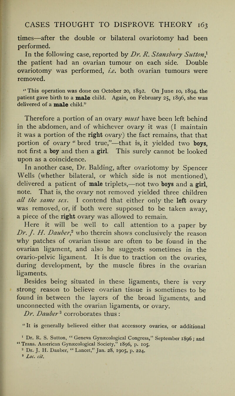 CASES THOUGHT TO DISPROVE THEORY 163 times—after the double or bilateral ovariotomy had been performed. In the following case, reported by Dr. R. Stansbury Sutton} the patient had an ovarian tumour on each side. Double ovariotomy was performed, i.e. both ovarian tumours were removed. This operation was done on October 20, 1892. On June 10, 1894, the patient gave birth to a male child. Again, on February 25, 1896, she was delivered of a male child. Therefore a portion of an ovary must have been left behind in the abdomen, and of whichever ovary it was (I maintain it was a portion of the right ovary) the fact remains, that that portion of ovary  bred true,—that is, it yielded two boys, not first a boy and then a girl. This surely cannot be looked upon as a coincidence. In another case, Dr. Balding, after ovariotomy by Spencer Wells (whether bilateral, or which side is not mentioned), delivered a patient of male triplets,—not two boys and a girl, note. That is, the ovary not removed yielded three children all the same sex. I contend that either only the left ovary was removed, or, if both were supposed to be taken away, a piece of the right ovary was allowed to remain. Here it will be well to call attention to a paper by Dr. J. H. Dauber^ who therein shows conclusively the reason why patches of ovarian tissue are often to be found in the ovarian ligament, and also he suggests sometimes in the ovario-pelvic ligament. It is due to traction on the ovaries, during development, by the muscle fibres in the ovarian ligaments. Besides being situated in these ligaments, there is very strong reason to believe ovarian tissue is sometimes to be found in between the layers of the broad ligaments, and unconnected with the ovarian ligaments, or ovary. Dr. Dauber ^ corroborates thus ;  It is generally believed either that accessory ovaries, or additional ' Dr. R. S. Sutton,  Geneva Gynaecological Congress, September 1896; and Trans. American Gynaecological Society, 1896, p. 105. Dr. J. H. Dauber,  Lancet, Jan. 28, 1905, p. 224. ' Loc. cit.