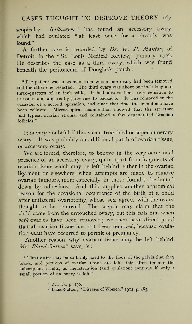 CASES THOUGHT TO DISPROVE THEORY 167 scopically. Ballantyne ^ has found an accessory ovary which had ovulated  at least once, for a cicatrix was found. A further case is recorded by Dr. W. P. Mantón^ of Detroit, in the St. Louis Medical Review, January 1906. He describes the case as a third ovary, which was found beneath the peritoneum of Douglas's pouch ; The patient was a woman from whom one ovary had been removed and the other one resected. The third ovary was about one inch long and three-quarters of an inch wide. It had always been very sensitive to pressure, and apparently gave rise to backache. It was removed on the occasion of a second operation, and since that time the symptoms have been relieved. Microscopical examination showed that the structure had typical ovarian stroma, and contained a few degenerated Graafian follicles. It is very doubtful if this was a true third or supernumerary ovary. It was probably an additional patch of ovarian tissue, or accessory ovary. We are forced, therefore, to believe in the very occasional presence of an accessory ovary, quite apart from fragments of ovarian tissue which may be left behind, either in the ovarian ligament or elsewhere, when attempts are made to remove ovarian tumours, more especially in those found to be bound down by adhesions. And this supplies another anatomical reason for the occasional occurrence of the birth of a child after unilateral ovariotoitiy, whose sex agrees with the ovary thought to be removed. The sceptic may claim that the child came from the untouched ovary, but this fails him when both ovaries have been removed ; we then have direct proof that all ovarian tissue has not been removed, because ovula¬ tion must have occurred to permit of pregnancy. Another reason why ovarian tissue may be left behind, Mr. В land-Sutton'^ says, is:  The ovaries may be so firmly fixed to the floor of the pelvis that they break, and portions of ovarian tissue are left ; this often impairs the subsequent results, as menstruation (and ovulation) continue if only a small portion of an ovary is left. ' Loc. cit., p. 130. ^ Bland-Sutton, Diseases of Women, 1904, p. 485.