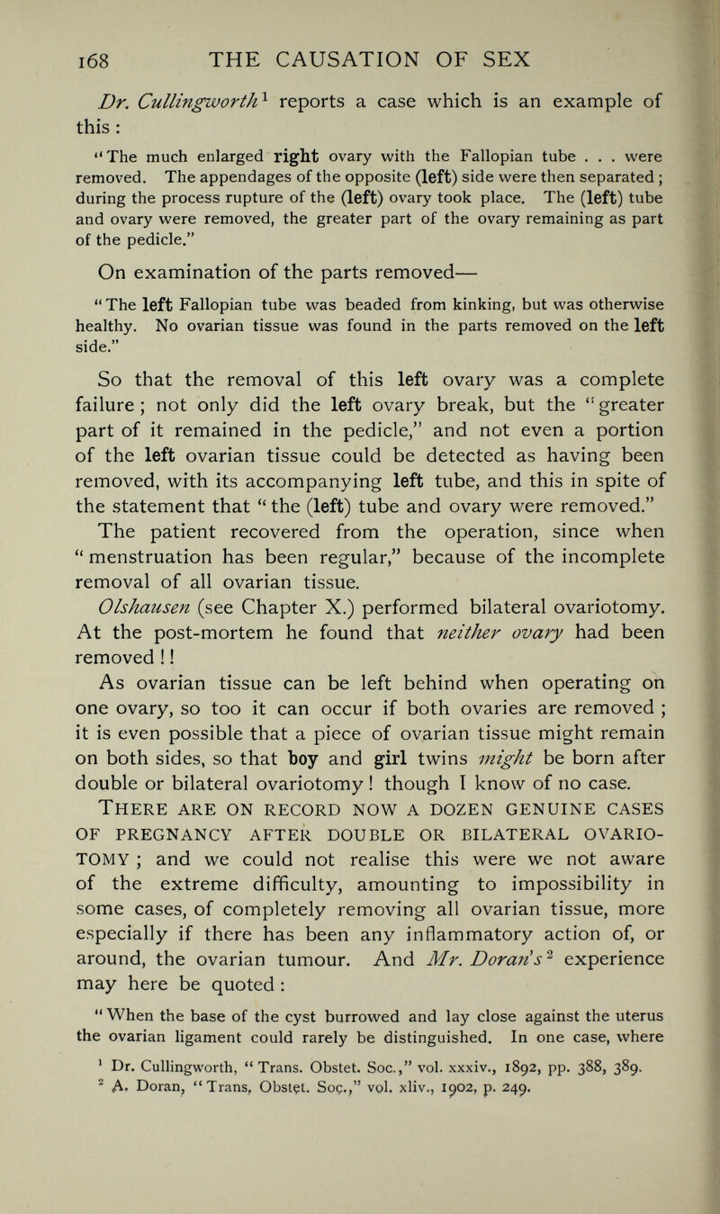 1б8 THE CAUSATION OF SEX Dr. Cullingworth^ reports a case which is an example of this : The much enlarged right ovary with the Fallopian tube . . . were removed. The appendages of the opposite (left) side were then separated ; during the process rupture of the (left) ovary took place. The (left) tube and ovary were removed, the greater part of the ovary remaining as part of the pedicle. On examination of the parts removed— The left Fallopian tube was beaded from kinking, but was otherwise healthy. No ovarian tissue was found in the parts removed on the left side. So that the removal of this left ovary was a complete failure; not only did the left ovary break, but the greater part of it remained in the pedicle, and not even a portion of the left ovarian tissue could be detected as having been removed, with its accompanying left tube, and this in spite of the statement that the (left) tube and ovary were removed. The patient recovered from the operation, since when menstruation has been regular, because of the incomplete removal of all ovarian tissue. Olshausen (see Chapter X.) performed bilateral ovariotomy. At the post-mortem he found that neither ovary had been removed ! ! As ovarian tissue can be left behind when operating on one ovary, so too it can occur if both ovaries are removed ; it is even possible that a piece of ovarian tissue might remain on both sides, so that boy and girl twins vtight be born after double or bilateral ovariotomy ! though I know of no case. There are on record now a dozen genuine cases of pregnancy after double or bilateral ovario¬ tomy ; and we could not realise this were we not aware of the extreme difficulty, amounting to impossibility in some cases, of completely removing all ovarian tissue, more especially if there has been any inflammatory action of, or around, the ovarian tumour. And Mr. Doran s''' experience may here be quoted : When the base of the cyst burrowed and lay close against the uterus the ovarian ligament could rarely be distinguished. In one case, where ' Dr. Cullingworth, Trans. Obstet. Soc., vol. xxxiv., 1892, pp. 388, 389. Д. Doran, Trans, Obstçt. Soç., vol. xliv., 1902, p. 249.