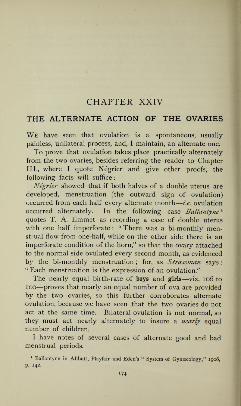 CHAPTER XXIV THE ALTERNATE ACTION OF THE OVARIES We have seen that ovulation is a spontaneous, usually painless, unilateral process, and, I maintain, an alternate one. To prove that ovulation takes place practically alternatel)' from the two ovaries, besides referring the reader to Chapter III., where I quote Négrier and give other proofs, the following facts will suffice : Négrier showed that if both halves of a double uterus are developed, menstruation (the outward sign of ovulation) occurred from each half every alternate month—i.e. ovulation occurred alternately. In the following case Ballantyne^ quotes T. A. Emmet as recording a case of double uterus with one half imperforate :  There was a bi-monthly men¬ strual flow from one-half, while on the other side there is an imperforate condition of the horn, so that the ovary attached to the normal side ovulated every second month, as evidenced by the bi-monthly menstruation ; for, as Strassman says :  Each menstruation is the expression of an ovulation. The nearly equal birth-rate of boys and girls—viz. io6 to lOO—proves that nearly an equal number of ova are provided by the two ovaries, so this further corroborates alternate ovulation, because we have seen that the two ovaries do not act at the same time. Bilateral ovulation is not normal, so they must act nearly alternately to insure a nearly equal number of children. I have notes of several cases of alternate good and bad menstrual periods. ' Ballantyne in Allbutt, Playfair and Eden's  System of Gynaecology, 1906, p. 142. 174