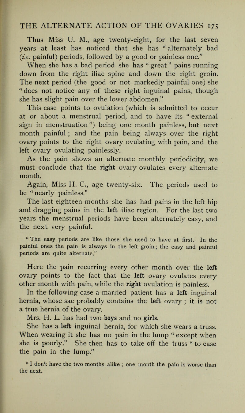 THE ALTERNATE ACTION OF THE OVARIES 175 Thus Miss U. M,, age twenty-eight, for the last seven years at least has noticed that she has  alternately bad (ie. painful) periods, followed by a good or painless one. When she has a bad period she has  great  pains running down from the right iliac spine and down the right groin. The next period (the good or not markedly painful one) she does not notice any of these right inguinal pains, though she has slight pain over the lower abdomen. This case points to ovulation (which is admitted to occur at or about a menstrual period, and to have its  external sign in menstruation ) being one month painless, but next month painful ; and the pain being always over the right ovary points to the right ovary ovulating with pain, and the left ovary ovulating painlessly. As the pain shows an alternate monthly periodicity, we must conclude that the right ovary ovulates every alternate month. Again, Miss H. C., age twenty-six. The periods used to be nearly painless. The last eighteen months she has had pains in the left hip and dragging pains in the left iliac region. For the last two years the menstrual periods have been alternately easy, and the next very painful.  The easy periods are like those she used to have at first. In the painful ones the pain is always in the left groin ; the easy and painful periods are quite alternate. Here the pain recurring every other month over the left ovary points to the fact that the left ovary ovulates every other month with pain, while the right ovulation is painless. In the following case a married patient has a left inguinal hernia, whose sac probably contains the left ovary ; it is not a true hernia of the ovary. Mrs. H. L. has had two boys and no girls. She has a left inguinal hernia, for which she wears a truss. When wearing it she has no pain in the lump  except when she is poorly. She then has to take off the truss  to ease the pain in the lump.  I don't have the two months alike ; one month the pain is worse than the next.