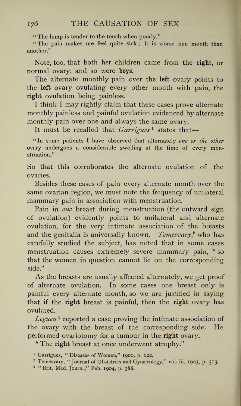 176 THE CAUSATION OF SEX  The lump is tender to the touch when poorly.  The pain makes me feel quite sick ; it is worse one month than another. Note, too, that both her children came from the right, or normal ovary, and so were boys. The alternate monthly pain over the left ovary points to the left ovary ovulating every other month with pain, the right ovulation being painless. I think I may rightly claim that these cases prove alternate monthly painless and painful ovulation evidenced by alternate monthly pain over one and always the same ovary. It must be recalled that Garrigues^ states that—  In some patients I have observed that alternately one or the other ovary undergoes a considerable swelling at the time of every men¬ struation. So that this corroborates the alternate ovulation of the ovaries. Besides these cases of pain every alternate month over the same ovarian region, we must note the frequency of unilateral mammary pain in association with menstruation. Pain in one breast during menstruation (the outward sign of ovulation) evidently points to unilateral and alternate ovulation, for the very intimate association of the breasts and the genitalia is universally known. Temesvary^ who has carefully studied the subject, has noted that in some cases menstruation causes extremely severe mammary pain,  so that the women in question cannot lie on the corresponding side. As the breasts are usually affected alternately, we get proof of alternate ovulation. In some cases one breast only is painful every alternate month, so we are justified in saying that if the right breast is painful, then the right ovary has ovulated. Leguen ^ reported a case proving the intimate association of the ovary with the breast of the corresponding side. He performed ovariotomy for a tumour in the right ovary. *' The right breast at once underwent atrophy. ' Garrigues,  Diseases of Women, 1900, p. 122. ^ Temesvary, Journal of Obstetrics and Gynaecology, vol. iii. 1903, p. 513. ® Brit, Med. Journ., Feb. 1904, p. 388.