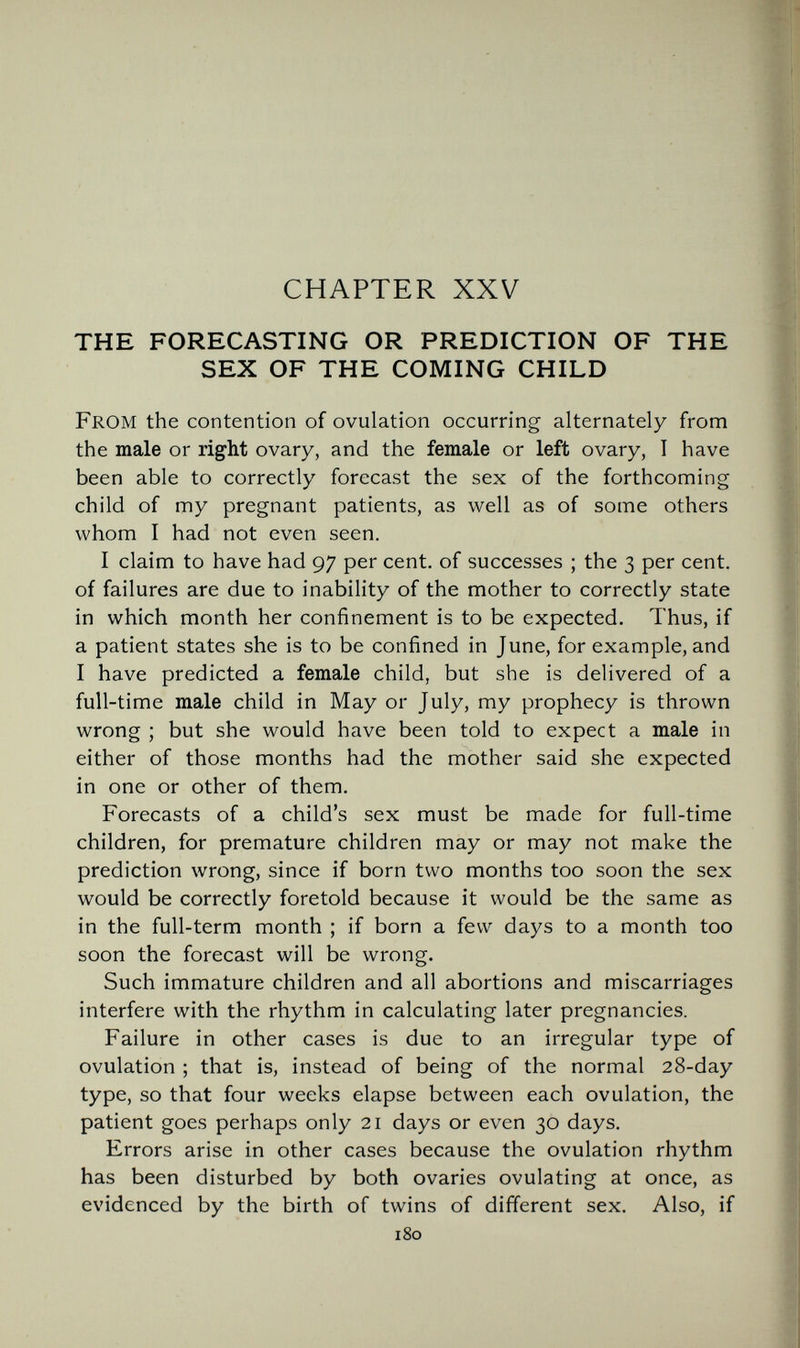 CHAPTER XXV THE FORECASTING OR PREDICTION OF THE SEX OF THE COMING CHILD From the contention of ovulation occurring alternately from the male or right ovary, and the female or left ovary, I have been able to correctly forecast the sex of the forthcoming child of my pregnant patients, as well as of some others whom I had not even seen. I claim to have had 97 per cent, of successes ; the 3 per cent, of failures are due to inability of the mother to correctly state in which month her confinement is to be expected. Thus, if a patient states she is to be confined in June, for example, and I have predicted a female child, but she is delivered of a full-time male child in May or July, my prophecy is thrown wrong ; but she would have been told to expect a male in either of those months had the mother said she expected in one or other of them. Forecasts of a child's sex must be made for full-time children, for premature children may or may not make the prediction wrong, since if born two months too soon the sex would be correctly foretold because it would be the same as in the full-term month ; if born a few days to a month too soon the forecast will be wrong. Such immature children and all abortions and miscarriages interfere with the rhythm in calculating later pregnancies. Failure in other cases is due to an irregular type of ovulation ; that is, instead of being of the normal 28-day type, so that four weeks elapse between each ovulation, the patient goes perhaps only 21 days or even 30 days. Errors arise in other cases because the ovulation rhythm has been disturbed by both ovaries ovulating at once, as evidenced by the birth of twins of different sex. Also, if 180