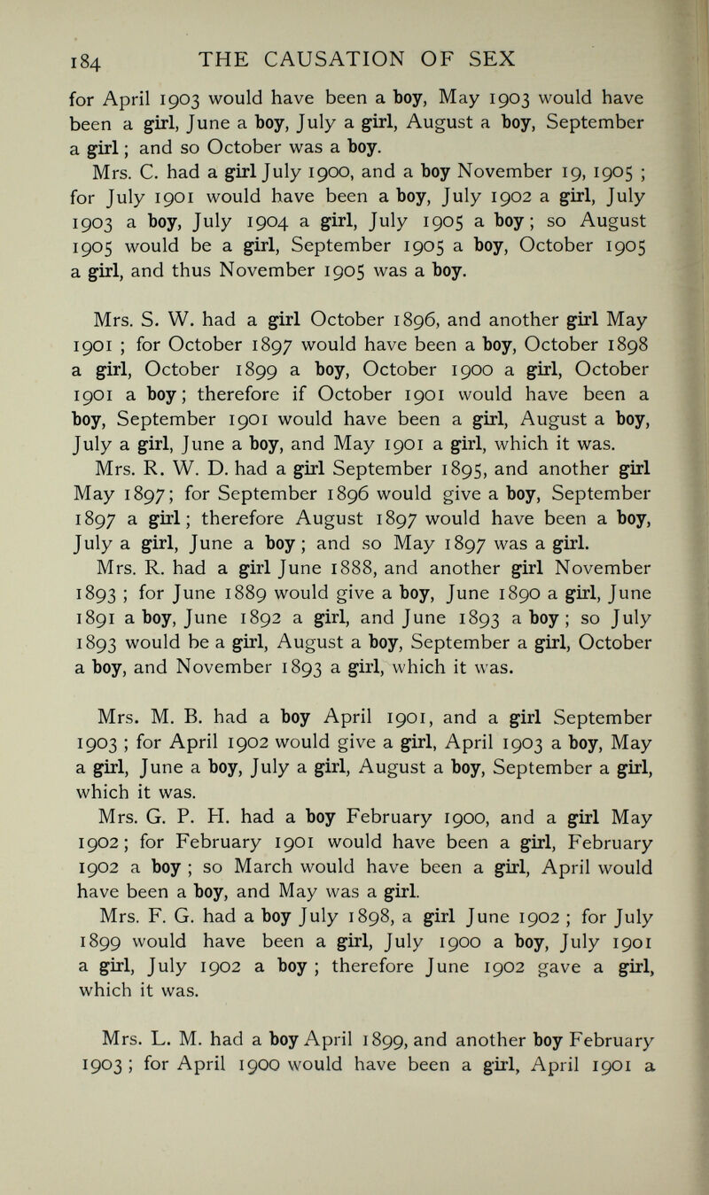 i84 THE CAUSATION OF SEX for April 1903 would have been a boy, May 1903 would have been a girl, June a boy, July a girl, August a boy, September a girl ; and so October was a boy. Mrs. C. had a girl July 1900, and a boy November 19, 1905 ; for July 1901 would have been a boy, July 1902 a girl, July 1903 a boy, July 1904 a girl, July 1905 a boy; so August 1905 would be a girl, September 1905 a boy, October 1905 a girl, and thus November 1905 was a boy. Mrs. S. W. had a girl October 1896, and another girl May 1901 ; for October 1897 would have been a boy, October 1898 a girl, October 1899 a boy, October 1900 a girl, October 1901 a boy; therefore if October 1901 would have been a boy, September 1901 would have been a girl, August a boy, July a girl, June a boy, and May 1901 a girl, which it was. Mrs. R. W. D. had a girl September 1895, and another girl May 1897; for September 1896 would give a boy, September 1897 a girl; therefore August 1897 would have been a boy, July a girl, June a boy; and so May 1897 was a girl. Mrs. R. had a girl June 1888, and another girl November 1893 ; for June 1889 would give a boy, June 1890 a girl, June 1891 a boy, June 1892 a girl, and June 1893 a boy ; so July 1893 would be a girl, August a boy, September a girl, October a boy, and November 1893 a girl, which it was. Mrs. M. B. had a boy April 1901, and a girl September 1903 ; for April 1902 would give a girl, April 1903 a boy. May a girl, June a boy, July a girl, August a boy, September a girl, which it was. Mrs. G. P. H. had a boy February 1900, and a girl May 1902; for February 1901 would have been a girl, February 1902 a boy ; so March would have been a girl, April would have been a boy, and May was a girl. Mrs. F. G. had a boy July 1898, a girl June 1902 ; for July 1899 would have been a girl, July 1900 a boy, July 1901 a girl, July 1902 a boy; therefore June 1902 gave a girl, which it was. Mrs. L. M. had a boy April 1899, and another boy February 1903 ; for April 1900 would have been a girl, April 1901 a