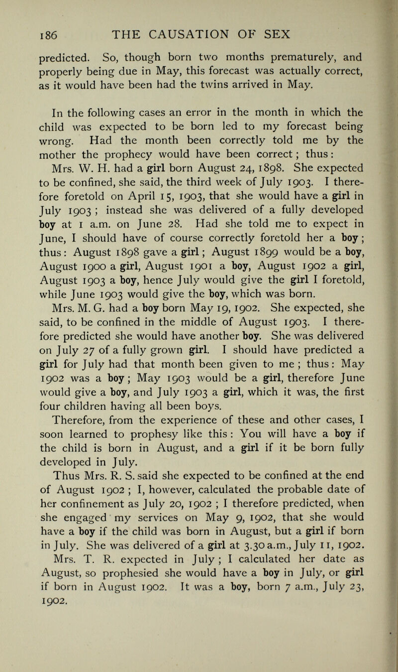 THE CAUSATION OF SEX predicted. So, though born two months prematurely, and properly being due in May, this forecast was actually correct, as it would have been had the twins arrived in May. In the following cases an error in the month in which the child was expected to be born led to my forecast being wrong. Had the month been correctly told me by the mother the prophecy would have been correct ; thus : Mrs. W. H. had a girl born August 24, 1898. She expected to be confined, she said, the third week of July 1903. I there¬ fore foretold on April 15, 1903, that she would have a girl in July 1903 ; instead she was delivered of a fully developed Ъоу at I a.m. on June 28. Had she told me to expect in June, I should have of course correctly foretold her a Ъоу; thus: August 1898 gave a girl ; August 1899 would be a boy, August 1900 a girl, August 1901 a boy, August 1902 a girl, August 1903 a boy, hence July would give the girl I foretold, while June 1903 would give the boy, which was born. Mrs. M. G, had a boy born May 19, 1902. She expected, she said, to be confined in the middle of August 1903. I there¬ fore predicted she would have another boy. She was delivered on July 27 of a fully grown girl. I should have predicted a girl for July had that month been given to me; thus: May 1902 was a boy; May 1903 would be a girl, therefore June would give a boy, and July 1903 a girl, which it was, the first four children having all been boys. Therefore, from the experience of these and other cases, I soon learned to prophesy like this : You will have a boy if the child is born in August, and a girl if it be born fully developed in July. Thus Mrs. R. S. said she expected to be confined at the end of August 1902 ; I, however, calculated the probable date of her confinement as July 20, 1902 ; I therefore predicted, when she engaged my services on May 9, 1902, that she would have a boy if the child was born in August, but a girl if born in July. She was delivered of a girl at 3.30 a.m., July 11, 1902. Mrs. T. R. expected in July ; I calculated her date as August, so prophesied she would have a boy in July, or girl if born in August 1902. It was a boy, born 7 a.m., July 23, 1902.