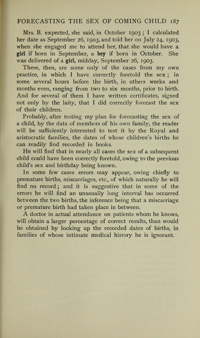 FORECASTING THE SEX OF COMING CHILD 187 Mrs. B. expected, she said, in October 1903 ; I calculated her date as September 26, 1903, and told her on July 24, 1903, when she engaged me to attend her, that she would have a girl if born in September, a boy if born in October, She was delivered of a girl, midday, September 26, 1903. These, then, are some only of the cases from my own practice, in which I have correctly foretold the sex ; in some several hours before the birth, in others weeks and months even, ranging from two to six months, prior to birth. And for several of them I have written certificates, signed not only by the laity, that I did correctly forecast the sex of their children. Probably, after testing my plan for forecasting the sex of a child, by the data of members of his own family, the reader will be sufficiently interested to test it by the Royal and aristocratic families, the dates of whose children's births he can readily find recorded in books. He will find that in nearly all cases the sex of a subsequent child could have been correctly foretold, owing to the previous child's sex and birthday being known. In some few cases errors may appear, owing chiefly to premature births, miscarriages, etc., of which naturally he will find no record ; and it is suggestive that in some of the errors he will find an unusually long interval has occurred between the two births, the inference being that a miscarriage or premature birth had taken place in between. A doctor in actual attendance on patients whom he knows, will obtain a larger percentage of correct results, than would be obtained by looking up the recorded dates of births, in families of whose intimate medical history he is ignorant.