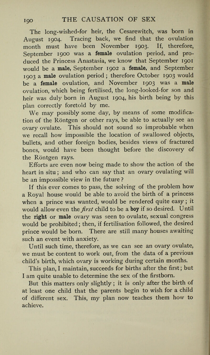 THE CAUSATION OF SEX The long-wished-for heir, the Cesarewitch, was born in August 1904. Tracing back, we find that the ovulation month must have been November 1903. If, therefore, September 1900 was a female ovulation period, and pro¬ duced the Princess Anastasia, we know that September 1901 would be a male, September 1902 a female, and September 1903 a male ovulation period ; therefore October 1903 would be a female ovulation, and November 1903 was a male ovulation, which being fertilised, the long-looked-for son and heir was duly born in August 1904, his birth being by this plan correctly foretold by me. We may possibly some day, by means of some modifica¬ tion of the Röntgen or other rays, be able to actually see an ovary ovulate. This should not sound so improbable when we recall how impossible the location of swallowed objects, bullets, and other foreign bodies, besides views of fractured bones, would have been thought before the discovery of the Röntgen rays. Efforts are even now being made to show the action of the heart in situ ; and who can say that an ovary ovulating will be an impossible view in the future ? If this ever comes to pass, the solving of the problem how a Royal house would be able to avoid the birth of a princess when a prince was wanted, would be rendered quite easy ; it would allow even the first child to be a boy if so desired. Until the right or male ovary was seen to ovulate, sexual congress would be prohibited ; then, if fertilisation followed, the desired prince would be born. There are still many houses awaiting such an event with anxiety. Until such time, therefore, as we can see an ovary ovulate, we must be content to work out, from the data of a previous child's birth, which ovary is working during certain months. This plan, I maintain, succeeds for births after the first; but I am quite unable to determine the sex of the firstborn. But this matters only slightly ; it is only after the birth of at least one child that the parents begin to wish for a child of different sex. This, my plan now teaches them how to achieve.