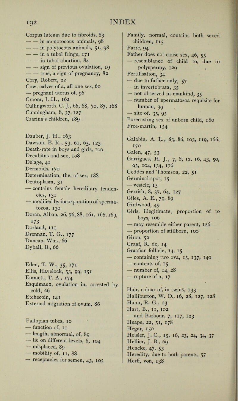 192 INDEX Corpus luteum due to fibroids, 83 in monotocous animals, 98 in polytocous animals, 9^ in a tubal fringe, 171 in tubal abortion, 84 sign of previous ovulation, 19 true, a sign of pregnancy, 82 Cory, Robert, 22 Cow, calves of a, all one sex, 60 — pregnant uterus of, 96 Croom, J. H., 162 Cullingworth, C. J., 66, 68, 70, 87, 168 Cunningham, 8, 37, 127 Czarina's children, 189 Dauber, J. H., 163 Dawson, E. R., 53, 61, 65, 123 Death-rate in boys and girls, 100 Decubitus and sex, 108 Delage, 41 Dermoids, 170 Determination, the, of sex, 188 Deutoplasm, 31 — contains female hereditary tenden¬ cies, 131 — modified by incorporation of sperma¬ tozoa, 130 Doran, Alban, 26, 76, 88, 161, 166, 169, 173 Dori and, III Drennan, T. G., 177 Duncan, Wm., 66 Dyball, В., 66 Eden, T. W., 35, 171 Ellis, Havelock, 53, 99, 151 Emmett, T. A., 174 Esquimaux, ovulation in, arrested by cold, 26 Etchecoin, 141 External migration of ovum, 86 Fallopian tubes, 10 — function of, II — length, abnormal, of, 89 — lie on different levels, 6, 104 — misplaced, 89 — mobility of, II, 88 — receptacles for semen, 43, 105 Family, normal, contains both sexed children, 115 Farre, 94 Father does not cause sex, 46, 55 — resemblance of child to, due to polyspermy, 129 Fertilisation, 34 — due to father only, 57 — in invertebrata, 35 — not observed in mankind, 35 — number of spermatozoa requisite for human, 39 — site of, 35, 95 Forecasting sex of unborn child, 180 Free-martin, 154 Galabin, A. L., 83, 86, 103, 119, 166, 170 Galen, 47, 53 Garrigues, H. J., 7, 8, 12, 16, 43, 50, 95, 104, 134, 176 Geddes and Thomson, 22, 51 Germinal spot, 15 — vesicle, 15 Gerrish, 8, 37, 64, 127 Giles, A. E., 79, 89 Girdwood, 49 Girls, illegitimate, proportion of to boys, 106 — may resemble either parent, 126 — proportion of stillborn, 100 Girou, 52 Graaf, R. de, 14 Graafian follicle, 14, 15 — containing two ova, 15, 137, 140 — contents of, 15 — number of, 14, 28 — rupture of a, 17 Hair, colour of, in twins, 133 Halliburton, W. D., 16, 28, 127, 128 Hann, R. G., 23 Hart, В., II, I02 — and Barbour, 7, 117, 123 Heape, 22, 51, 178 Hegar, 150 Heisler, J. C., 15, 16, 23, 24, 34, 37 Hellier, J. В., 69 Hencke, 47, 53 Heredity, due to both parents, 57 Herff, von, 138