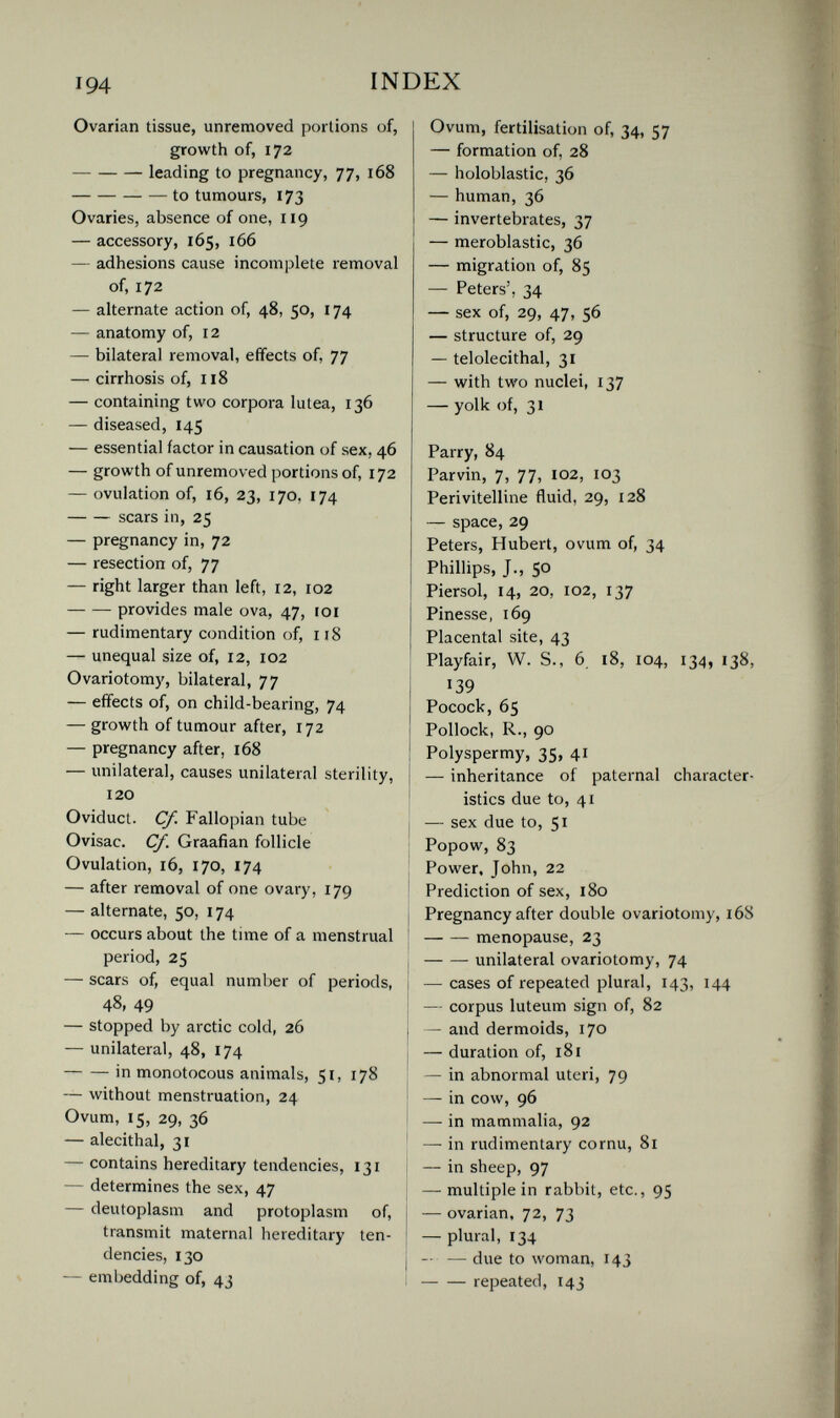 194 INDEX Ovarian tissue, unremoved portions of, growth of, 172 leading to pregnancy, 77, 168 to tumours, 173 Ovaries, absence of one, 119 — accessory, 165, 166 — adhesions cause incomplete removal of, 172 — alternate action of, 48, 50, 174 — anatomy of, 12 — bilateral removal, effects of, 77 — cirrhosis of, 118 — containing two corpora lutea, 136 — diseased, 145 — essential factor in causation of sex, 46 — growth of unremoved portions of, 172 — ovulation of, 16, 23, 170. 174 scars in, 25 — pregnancy in, 72 — resection of, 77 — right larger than left, 12, 102 provides male ova, 47, loi — rudimentary condition of, 118 — unequal size of, 12, 102 Ovariotomy, bilateral, 77 — effects of, on child-bearing, 74 — growth of tumour after, 172 — pregnancy after, 168 — unilateral, causes unilateral sterility, 120 Oviduct. Cf. Fallopian tube Ovisac. Cf. Graafian follicle Ovulation, 16, 170, 174 — after removal of one ovary, 179 — alternate, 50, 174 — occurs about the time of a menstrual period, 25 — scars of, equal number of periods, 48, 49 — stopped by arctic cold, 26 — unilateral, 48, 174 in monotocous animals, 51, 178 — without menstruation, 24 Ovum, 15, 29, 36 — alecithal, 31 — contains hereditary tendencies, 131 — determines the sex, 47 — deutoplasm and protoplasm of, transmit maternal hereditary ten¬ dencies, 130 — embedding of, 43 Ovum, fertilisation of, 34, 57 — formation of, 28 — holoblastic, 36 — human, 36 — invertebrates, 37 — meroblastic, 36 — migration of, 85 — Peters', 34 — sex of, 29, 47, 56 — structure of, 29 — telolecithal, 31 — with two nuclei, 137 — yolk of, 31 Parry, 84 Parvin, 7, 77, 102, 103 Perivitelline fluid, 29, 128 — space, 29 Peters, Hubert, ovum of, 34 Phillips, J., 50 Piersol, 14, 20, 102, 137 Finesse, 169 Placental site, 43 Playfair, W. S., 6. 18, 104, 134, 138, 139 Pocock, 65 Pollock, R., 90 Polyspermy, 35, 41 — inheritance of paternal character¬ istics due to, 41 — sex due to, 51 Popow, 83 Power. John, 22 Prediction of sex, 180 Pregnancy after double ovariotomy, 168 menopause, 23 unilateral ovariotomy, 74 — cases of repeated plural, 143, 144 — corpus luteum sign of, 82 — and dermoids, 170 — duration of, 181 — in abnormal uteri, 79 — in cow, 96 — in mammalia, 92 — in rudimentary cornu, 81 — in sheep, 97 — multiple in rabbit, etc., 95 — ovarian, 72, 73 — plural, 134 — — due to woman, 143 repeated, 143