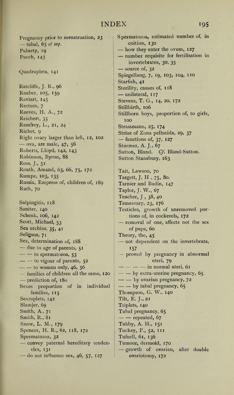 INDEX 195 Pregnancy prior to menstruation, 23 — tubal, 65 et seq. Puberty, 19 Puech,143 Quadruplets, 141 Ratcliffe, J. R., 96 Rauber, 105, 159 Raviart, 145 Rectum, 7 Reeves, H. A., 72 Reichert, 35 Remfrey, L., 21, 24 Richet, 9 Right ovary larger than left, 12, 102 — ova, are male, 47, 56 Roberts, Lloyd, 142, 143 Robinson, Byron, 88 Ross, J., 51 Routh, Amand, 63, 66, 75, 172 Rumpe, 103, 135 Russia, Empress of, children of, 189 Ruth, 70 Salpingitis, 118 Saniter, 140 Schenk, 106, 142 Scott, Michael, 53 Sea urchins, 35, 41 Seligson, 71 Sex, determination of, 188 — due to age of parents, 51 to spermatozoa, 53 to vigour of parents, 52 to woman only, 46, 56 — families of children all the same, 120 — prediction of, 180 Sexes proportion of in individual families, 115 Sextuplets, 142 Slamjer, 69 Smith, A., 71 Smith, R., 81 Snow, L. M., 179 Spencer, H. R., 62, 118, 172 Spermatozoa, 32 — convey paternal hereditary tenden¬ cies, 131 — do not influence sex, 46, 57, 127 S permatozoa, estimated number of, in coition, 130 — how they enter the ovum, 127 — number requisite for fertilisation in invertebrates, 30, 35 — source of, 32 Spiegelberg, 7, 19, 103, 104, iio Starfish, 41 Sterility, causes of, 118 — unilateral, 117 Stevens, T. G., 14, 20, 172 Stillbirth, 106 Stillborn boys, proportion of, to girls, 100 Strassmann, 25, 174 Striae of Zona pellucida, 29, 37 — functions of, 37, 127 Stürmer, A. J., 67 Sutton, Bland. С/. Bland-Sutton. Sutton Stansbury, 163 Tait, Lawson, 70 Targett, J, H , 75, 80. Tarnier and Budin, 147 Taylor, J. W., 67 Teacher, J , 38, 40 Temesvary, 23, 176 Testicles, growth of unremoved por¬ tions of, in cockerels, 172 — removal of one, affects not the sex of pups, 60 Theory, the, 45 — not dependent on the invertebrata, 157 — - proved by pregnancy in abnormal uteri, 79 i in normal uteri, 61 by extra-uterine pregnancy, 65 by ovarian pregnancy, 72 by tubal pregnancy, 65 Thompson, G. W., 140 Tilt, E. J., 21 Triplets, 140 Tubal pregnancy, 65 repeated, 67 Tubby, A. H., 151 Tuckey, P., 52, III Tufnell, 61, 136 Tumour, dermoid, 170 — growth of ovarian, after double ovariotomy, 172