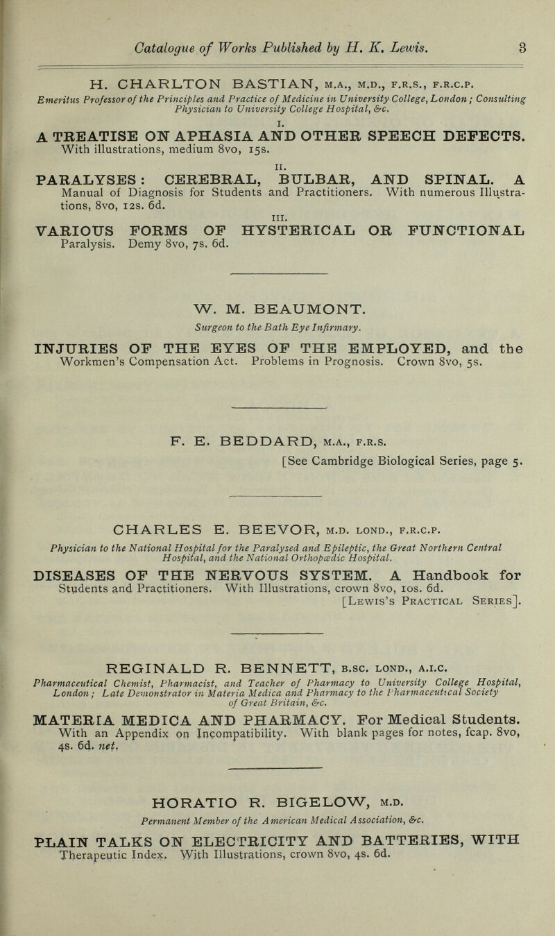 Catalogue of Works Published by H. K, Lewis. 3 H. CHARLTON BASTIAN, m.a., m.d., f.r.s., f.r.c.p. Emeritus Professor of the Principles and Practice of Medicine in University College, London ; Consulting Physician to University College Hospital, S-c. A TBEATISE ON APHASIA AND OTHER SPEECH DEFECTS. With illustrations, medium 8vo, 15s. ii. PARALYSES : CEREBRAL, BULBAR, AND SPINAL. A Manual of Diagnosis for Students and Practitioners. With numerous Illustra¬ tions, 8vo, i2s. 6d. iii. VARIOUS FORMS OF HYSTERICAL OR FUNCTIONAL Paralysis. Demy 8vo, 7s. 6d. W. M. BEAUMONT. Surgeon to the Bath Eye Infirmary. INJURIES OF THE EYES OF THE EMPLOYED, and the Workmen's Compensation Act. Problems in Prognosis. Crown Svo, 5s. F. E. BEDDARD, m.a., f.r.s. [See Cambridge Biological Series, page 5. CHARLES E. BEEVOR, m.d. lond., f.r.c.p. Physician to the National Hospital for the Paralysed and Epileptic, the Great Northern Central Hospital, and the National Orthopädie Hospital. DISEASES OF THE NERVOUS SYSTEM. A Handbook for Students and Practitioners. With Illustrations, crown Svo, los. 6d. [Lewis's Practical Series]. REGINALD R. BENNETT, b.sc. lond., a.i.c. Pharmaceutical Chemist, Pharmacist, and Teacher of Pharmacy to University College Hospital, London ; Late Dewonstrator in Materia Medica and Pharmacy to the I'harmaceutical Society of Great Britain, &c. MATERIA MEDICA AND PHARMACY. For Medical Students. With an Appendix on Incompatibility. With blank pages for notes, fcap. Svo, 4s. 6d. net, HORATIO R. BIGELOW, m.d. Permanent Member of the American Medical Association, &c. PLAIN TALKS ON ELECTRICITY AND BATTERIES, WITH Therapeutic Index. With Illustrations, crown Svo, 4s. 6d.