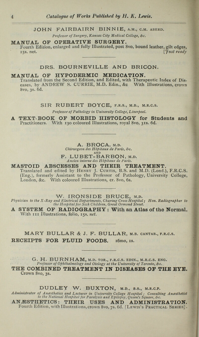 4 Catalogue of Works Published by H. K. Lewis. JOHN FAIRBAIRN BIN NIE, a.m., c.m. aberd. Professor of Surgery, Kansas City Medical College, &c. MANUAL OF OPERATIVE SURG-ERY. Fourth Edition, enlarged and fully Illustrated, post 8vo, bound leather, gilt edges, 15s. net. [fust ready DRS. BOURNEVILLE AND BRICON. MANUAL OF HYPODERMIC MEDICATION. Translated from the Second Edition, and Edited, with Therapeutic Index of Dis¬ eases, by ANDREW S. CURRIE, M.D. Edin., &c With Illustrations, crown 8vo, 3s. 6d. SIR RUBERT BOYCE, f.r.s., m.b., m.r.c.s. Professor of Pathology in University College, Liverpool. A TEXT-BOOK OF MORBID HISTOLOGY for Students and Practitioners. With 130 coloured Illustrations, royal 8vo, 31s. 6d. A. BROCA, m.D. CMrurgeon des Hôpitaux de Paris, &c. AND F. LUBET-BARBON, m.D. Ancien interne des Hôpitaux de Paris. MASTOID ABSCESSES AND THEIR TREATMENT. Translated and edited by Henry J. Curtis, B.S. and M.D. (Lond.), F.R.C.S. (Eng.), formerly Assistant to the Professor of Pathology, University College, London, &c. With coloured Illustrations, cr. Svo, 6s. W. IRONSIDE BRUCE, m.d. Physician to the X-Ray and Electrical Departments, Charing Cross Hospital; Hon. Radiographer to the Hospital for Sick Children, Great Ormond Street. A SYSTEM OF RADIOGRAPHY: With an Atlas of the Normal. With iii Illustrations, folio, 15s. net. MARY BULLAR & J. F. BULLAR, M.B. cantab., F.R.C.S, RECEIPTS FOR FLUID FOODS. i6mo, IS. G. H. BURNHAM, m.d. tor., f.r.c.s. edin., m.r.c.s. eng. Professor of Ophthalmology and Otology at the University of Toronto, &c. THE COMBINED TREATMENT IN DISEASES OF THE EYE. Crown Svo, 3s. DUDLEY W. BUXTON, M.D., B.s., M.R.C.P. Administrator of Anœsthetics and Lecturer in University College Hospital ; Consulting Anœsthetist to the National Hospital for Paralysis and Epilepsy, Queen's Square, &c. ANJESTHETICS: THEIR USES AND ADMINISTRATION. Fourth Edition, with Illustrations, crown Svo, 7s. 6d. [Lewis's Practical, Series].