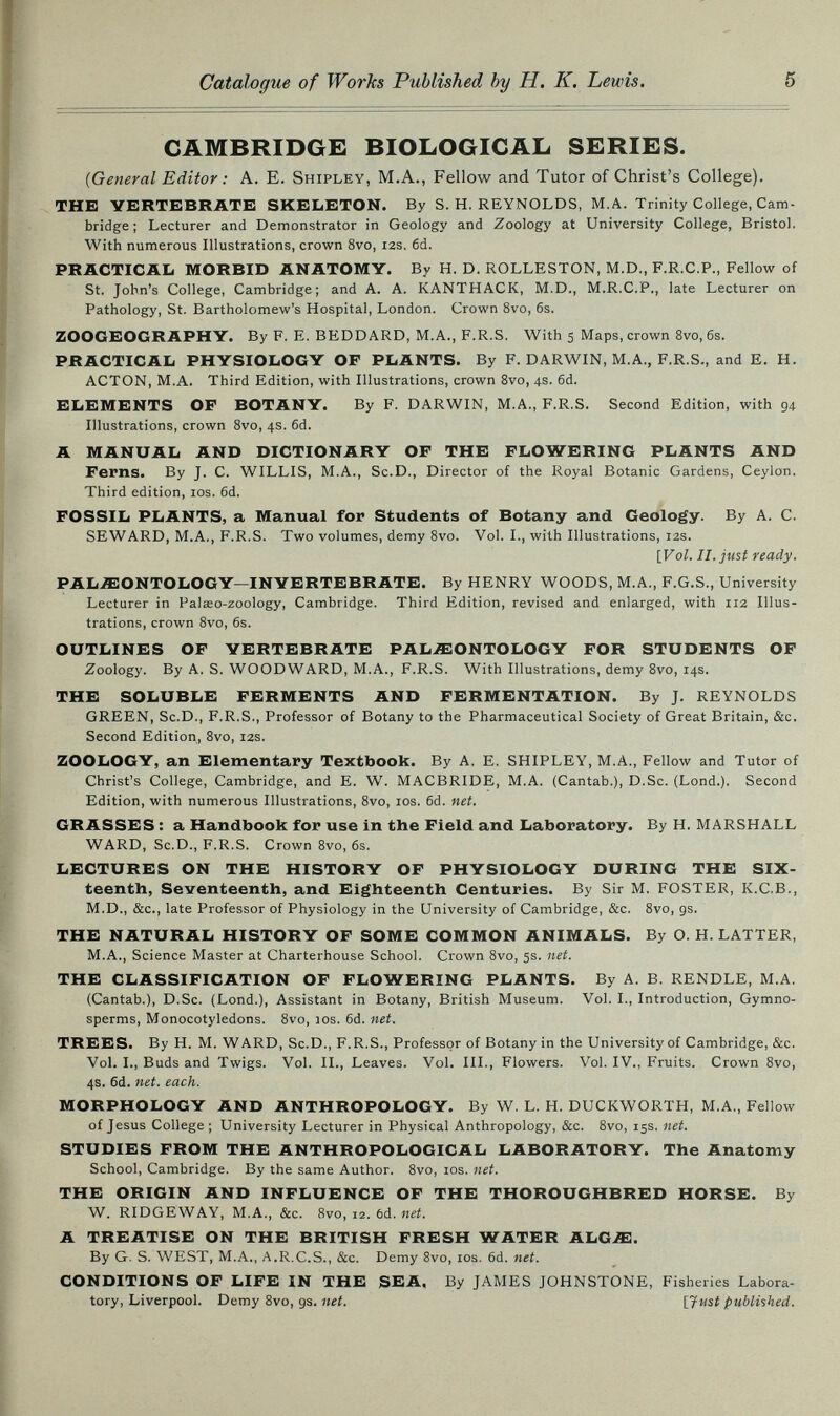 5 CAMBRIDGE BIOLOGICAL SERIES. (General Editor : A. E. Shipley, M.A., Fellow and Tutor of Christ's College). THE VERTEBRATE SKELETON. By S.H.REYNOLDS, M.A. Trinity College, Cam¬ bridge ; Lecturer and Demonstrator in Geology and Zoology at University College, Bristol. With numerous Illustrations, crown 8vo, 12s, 6d. PRACTICAL MORBID ANATOMY. By H. D. ROLLESTON, M.D., F.R.C.P., Fellow of St. John's College, Cambridge; and A. A. KANTHACK, M.D., M.R.C.P., late Lecturer on Pathology, St. Bartholomew's Hospital, London. Crown 8vo, 6s. ZOOGEOGRAPHY. By F. E. BEDDARD, M.A., F.R.S. With 5 Maps, crown 8vo, 6s. PRACTICAL PHYSIOLOGY OF PLANTS. By F. DARWIN, M.A., F.R.S., and E. H. ACTON, M.A. Third Edition, with Illustrations, crown Svo, 4s. 6d. ELEMENTS OF BOTANY. By F. DARWIN, M.A., F.R.S. Second Edition, with 94 Illustrations, crown Svo, 4s. 6d. A MANUAL AND DICTIONARY OF THE FLOWERING PLANTS AND Ferns. By J. C. WILLIS, M.A., Sc.D., Director of the Royal Botanic Gardens, Ceylon. Third edition, los. 6d. FOSSIL PLANTS, a Manual for Students of Botany and Geology. By A. C. SEWARD, M.A., F.R.S. Two volumes, demy Svo. Vol. I., with Illustrations, 12s. \yol. II. just ready. PALiEONTOLOGY—INVERTEBRATE. By HENRY WOODS, M.A., F.G.S., University Lecturer in Palaeo-zoology, Cambridge. Third Edition, revised and enlarged, with 112 Illus¬ trations, crown Svo, 6s. OUTLINES OF VERTEBRATE PALAEONTOLOGY FOR STUDENTS OF Zoology. By A. S. WOODWARD, M.A., F.R.S. With Illustrations, demy 8vo, 14s. THE SOLUBLE FERMENTS AND FERMENTATION. By J. REYNOLDS GREEN, Sc.D., F.R.S., Professor of Botany to the Pharmaceutical Society of Great Britain, &c. Second Edition, 8vo, 12s. ZOOLOGY, an Elementary Textbook. By A. E. SHIPLEY, M.A., Fellow and Tutor of Christ's College, Cambridge, and E. W. MACBRIDE, M.A. (Cantab.), D.Sc. (Lond.). Second Edition, with numerous Illustrations, 8vo, los. 6d. net. GRASSES : a Handbook for use in the Field and Laboratory. By H. MARSHALL WARD, Sc.D., F.R.S. Crown 8vo, 6s. LECTURES ON THE HISTORY OF PHYSIOLOGY DURING THE Six¬ teenth, Seventeenth, and Eighteenth Centuries. By Sir M. FOSTER, K.C.B., M.D., &c., late Professor of Physiology in the University of Cambridge, &c. Svo, gs. THE NATURAL HISTORY OF SOME COMMON ANIMALS. By O. H. LATTER, M.A., Science Master at Charterhouse School. Crown 8vo, 5s. net. THE CLASSIFICATION OF FLOWERING PLANTS. By A. B. RENDLE, M.A. (Cantab.), D.Sc. (Lond.), Assistant in Botany, British Museum. Vol. I., Introduction, Gymno- sperms. Monocotyledons. Svo, 10s. 6d. net. TREES. By H. M. WARD, Sc.D., F.R.S., Professor of Botany in the University of Cambridge, &c. Vol. I., Buds and Twigs. Vol. II., Leaves. Vol. III., Flowers. Vol. IV., Fruits. Crown Svo, 4s. 6d. net. each. MORPHOLOGY AND ANTHROPOLOGY. By W. L. H. DUCKWORTH, M.A., Fellow of Jesus College ; University Lecturer in Physical Anthropology, &c. Svo, 15s. net. STUDIES FROM THE ANTHROPOLOGICAL LABORATORY. The Anatomy School, Cambridge. By the same Author. Svo, los. net. THE ORIGIN AND INFLUENCE OF THE THOROUGHBRED HORSE. By W. RIDGE WAY, M.A., &c. 8vo, 12. tá. net. A TREATISE ON THE BRITISH FRESH WATER ALG^ffi. By G. S. WEST, M.A., A.R.C.S., &c. Demy Svo, los. 6d. net. CONDITIONS OF LIFE IN THE SEA, By JAMES JOHNSTONE, Fisheries Labora¬ tory, Liverpool. Demy Svo, gs. net. [Just published.