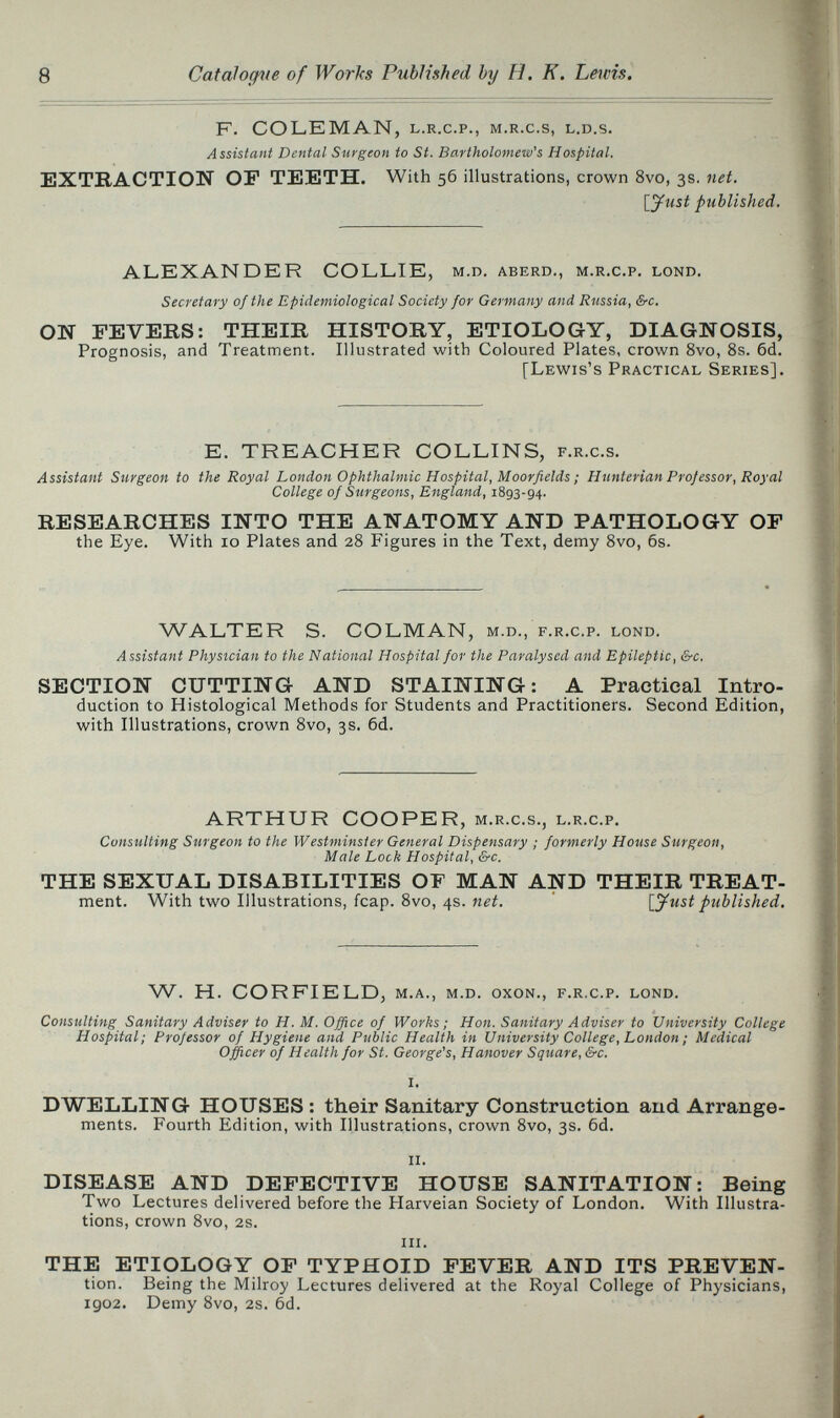 8 Catalogale of Works Published by H. К. Lewis. F. COLEMAN, l.r.c.p., m.r.c.s, l.d.s. Assistant Dental Surgeon to St. Bartholomew''s Hospital. EXTRACTION OF TEETH. With 56 illustrations, crown 8vo, 3s. net. [_yust published. ALEXANDER COLLIE, m.d. aberd., m.r.c.p. lond. Secretary of the Epidemiological Society for Germany and Russia, &c. ON FEVERS: THEIR HISTORY, ETIOLOGY, DIAGNOSIS, Prognosis, and Treatment. Illustrated with Coloured Plates, crown 8vo, 8s. 6d. [Lewis's Practical Series]. E. TREACHER COLLINS, f.r.c.s. Assistant Surgeon to the Royal London Ophthalmic Hospital, Moorfields ; HunteHan Prof essor, Royal College of Surgeons, England, 1893-94. RESEARCHES INTO THE ANATOMY AND PATHOLOGY OF the Eye. With 10 Plates and 28 Figures in the Text, demy 8vo, 6s. WALTER S. COLMAN, m.d., f.r.c.p. lond. Assistant Physician to the National Hospital for the Paralysed and Epileptic, &-c. SECTION CUTTING AND STAINING: A Practical Intro¬ duction to Histological Methods for Students and Practitioners. Second Edition, with Illustrations, crown 8vo, 3s. 6d. ARTHUR COOPER, m.r.c.s., l.r.c.p. Consulting Surgeon to the Westminster General Dispensary ; formerly House Surgeon, Male Lock Hospital, &c. THE SEXUAL DISABILITIES OF MAN AND THEIR TREAT- ment. With two Illustrations, fcap. 8vo, 4s. [^ust published. W. H. CORFIELDj m.a., m.d. oxon., f.r.c.p. lond. Consulting Sanitary Adviser to H. M. Office of Works ; Hon. Sanitary Adviser to University College Hospital; Projessor of Hygiene and Public Health in University College, London ; Medical Officer of Health for St. George's, Hanover Square, &c. DWELLING HOUSES : their Sanitary Construction and Arrange¬ ments. Fourth Edition, with Illustrations, crown 8vo, 3s. 6d. ii. DISEASE AND DEFECTIVE HÇUSE SANITATION: Being Two Lectures delivered before the Harveian Society of London. With Illustra¬ tions, crown 8vo, 2S. iii. THE ETI9LOGY OF TYPHOID FEVER AND ITS PREVEN- tion. Being the Milroy Lectures delivered at the Royal College of Physicians, igo2. Demy 8vo, 2s. 6d.