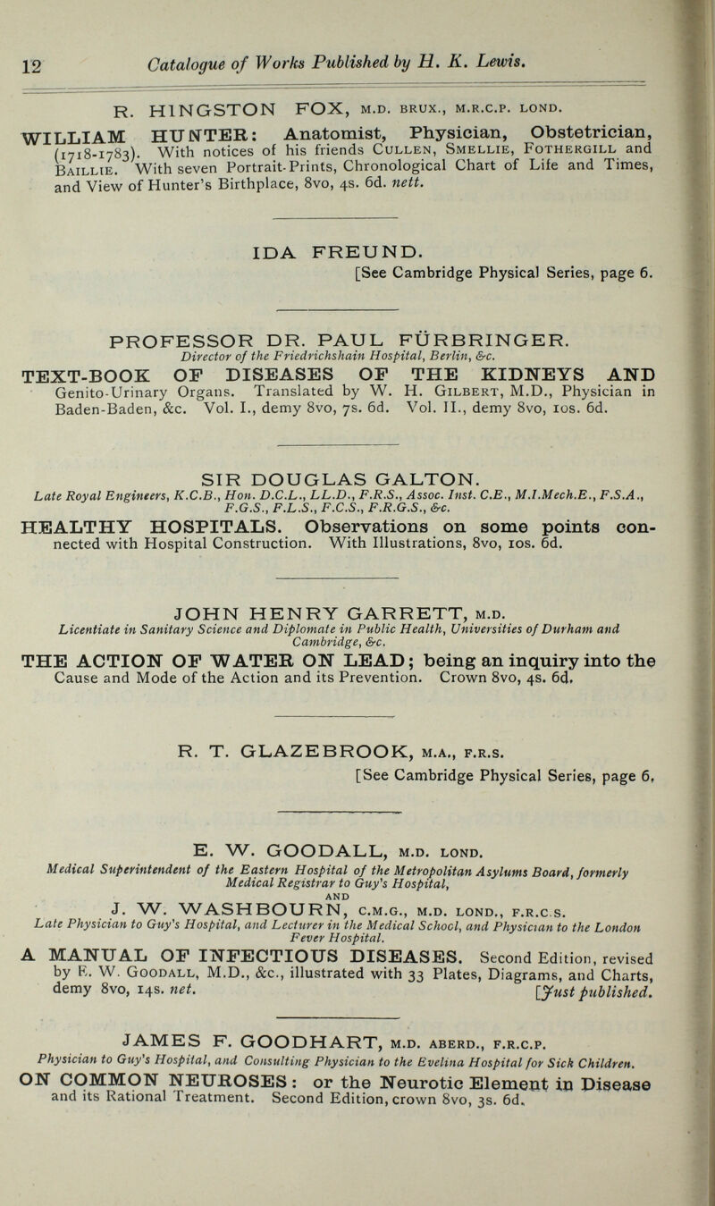 Ï2 R. KINGSTON FOX, m.d. brux., m.r.c.p. lond. WILLIAM HUNTER: Anatomist, Physician, Obstetrician, (1718-1783). With notices of his friends Gullen, Smellie, Fothergill and Baillie. With seven Portrait-Prints, Chronological Chart of Life and Times, and View of Hunter's Birthplace, Svo, 4s. 6d. nett. IDA FREUND. [See Cambridge Physical Series, page 6. PROFESSOR DR. PAUL FURBRINGER. Director of the Friedrichshain Hospital, Berlin, &c. TEXT-BOOK OP DISEASES OP THE KIDNEYS AND Genito-Urinary Organs. Translated by W. H. Gilbert, M.D., Physician in Baden-Baden, &c. Vol. I., demy Svo, 7s. 6d. Vol. II., demy Svo, los. 6d. SIR DOUGLAS GALTON. Late Royal Enginters, K.C.B., Hon. D.C.L., LL.D., F.R.S., Assoc. Inst. C.E., M.I.Mech.E., F.S.A., F.G.S., F.L.S., F.C.S., F.R.G.S., &c. HEALTHY HOSPITALS. Observations on some points con¬ nected with Hospital Construction. With Illustrations, Svo, los. 6d. JOHN HENRY GARRETT, m.d. Licentiate in Sanitary Science and Diplomate in Public Health, Universities of Durham and Cambridge, &c. THE ACTION OP WATER ON LEAD; being an inquiry into the Cause and Mode of the Action and its Prevention. Crown Svo, 4s. 6(J. R. T. GLAZEBROOK, m.a,, f.r.s. [See Cambridge Physical Series, page 6, E. W. GOODALL, m.d. lond. Medical Superintendent of the Eastern Hospital of the Metropolitan Asylums Board, formerly Medical Registrar to Guy's Hospital, AND J. . WASHBOURN, c.m.g., m.d. lond., f.r.c s. Late Physician to Guy's Hospital, and Lecturer in the Medical School, and Physician to the London Fever Hospital. A MANUAL OP INFECTIOUS DISEASES. Second Edition, revised by R. W. Goodall, M.D., &c., illustrated with 33 Plates, Diagrams, and Charts, demy Svo, 14s. net. [yust published. JAMES F. GOODHART, m.d, aberd., f.r.c.p. Physician to Guy's Hospital, and Consulting Physician to the Evelina Hospital for Sick Children, ON COMMON NEUROSES : or the Neurotic Element in Disease and its Rational Treatment, Second Edition, crown 8vo, 3s. 6d,