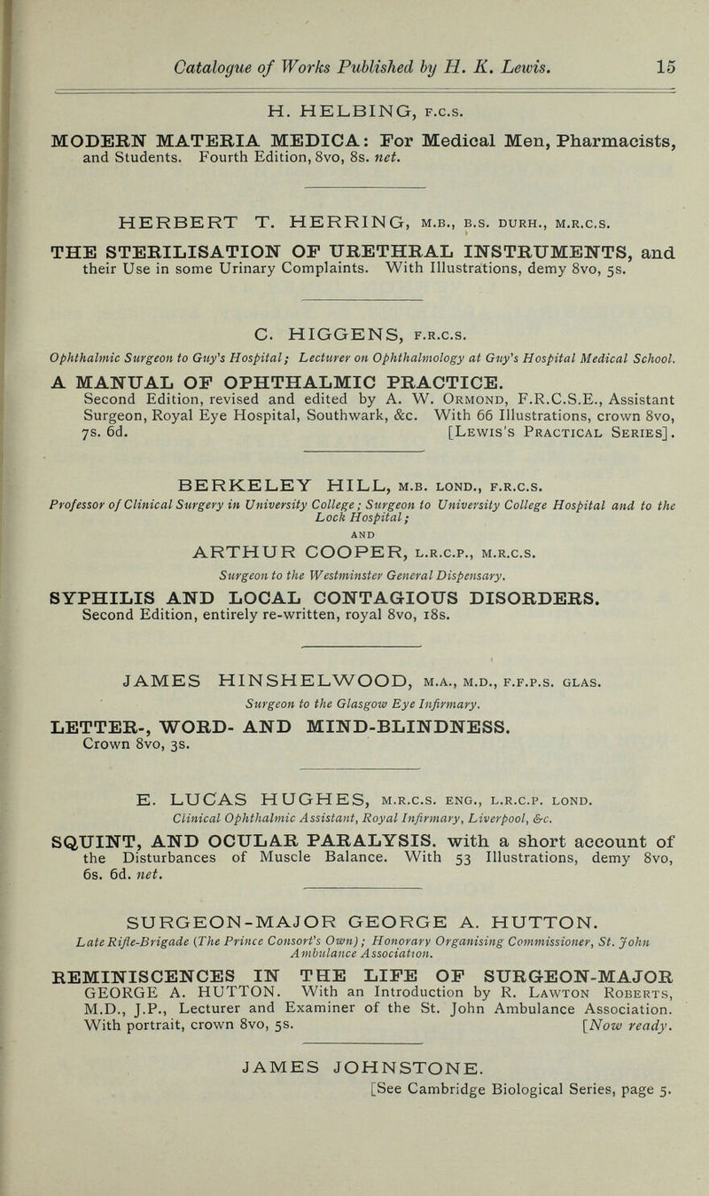 Catalogue of Works Published by H. К. Lewis. 15 H. HELBING, F.c.s. MODERN MATERIA MEDICA: For Medical Men, Pharmacists, and Students. Fourth Edition, 8vo, 8s. net. HERBERT T. HERRING, м.в., в.s. durh., m.r.c.s. THE STERILISATION OF URETHRAL INSTRUMENTS, and their Use in some Urinary Complaints. With Illustrations, demy 8vo, 5s. G. HIGGENS, f.r.c.s. ophthalmic Surgeon to Guy's Hospital; Lecturer on Ophthalmology at Guy's Hospital Medical School. A MANUAL OF OPHTHALMIC PRACTICE. Second Edition, revised and edited by A. W. Ormond, F.R.C.S.E., Assistant Surgeon, Royal Eye Hospital, Southwark, &c. With бб Illustrations, crown 8vo, 7s. 6d. [Lewis's Practical Series]. BERKELEY HILL, м.в. lond., f.r.c.s. Professor of Clinical Surgery in University College; Surgeon to University College Hospital and to the Lock Hospital; AND ARTHUR COOPER, l.r.c.p., m.r.c.s. Surgeon to the Westminster General Dispensary. SYPHILIS AND LOCAL CONTAGIOUS DISORDERS. Second Edition, entirely re-written, royal 8vo, i8s. JAMES HINSHELWOOD, м.л., m.d., f.f.p.s. glas. Surgeon to the Glasgow Eye Infirmary. LETTER-, WORD- AND MIND-BLINDNESS. Crown 8vo, 3s. E. LUCAS HUGHES, m.r.c.s. eng., l.r.c.p. lond. Clinical Ophthalmic Assistant, Royal Infirmary, Liverpool, &c. SQUINT, AND OCULAR PARALYSIS, with a short account of the Disturbances of Muscle Balance. With 53 Illustrations, demy 8vo, 6s. 6d. net. SURGEON-MAJOR GEORGE A. HUTTON. Late Rifle-Brigade {The Prince Consort's Own) ; Honorary Organising Commissioner, St. John Ambulance Association. REMINISCENCES IN THE LIFE OF SURGEON-MAJOR GEORGE A. HUTTON. With an Introduction by R. Lawton Roberts, M.D., J.P., Lecturer and Examiner of the St. John Ambulance Association. With portrait, crown 8vo, 5s. [Now ready. JAMES JOHNSTONE. [See Cambridge Biological Series, page 5.