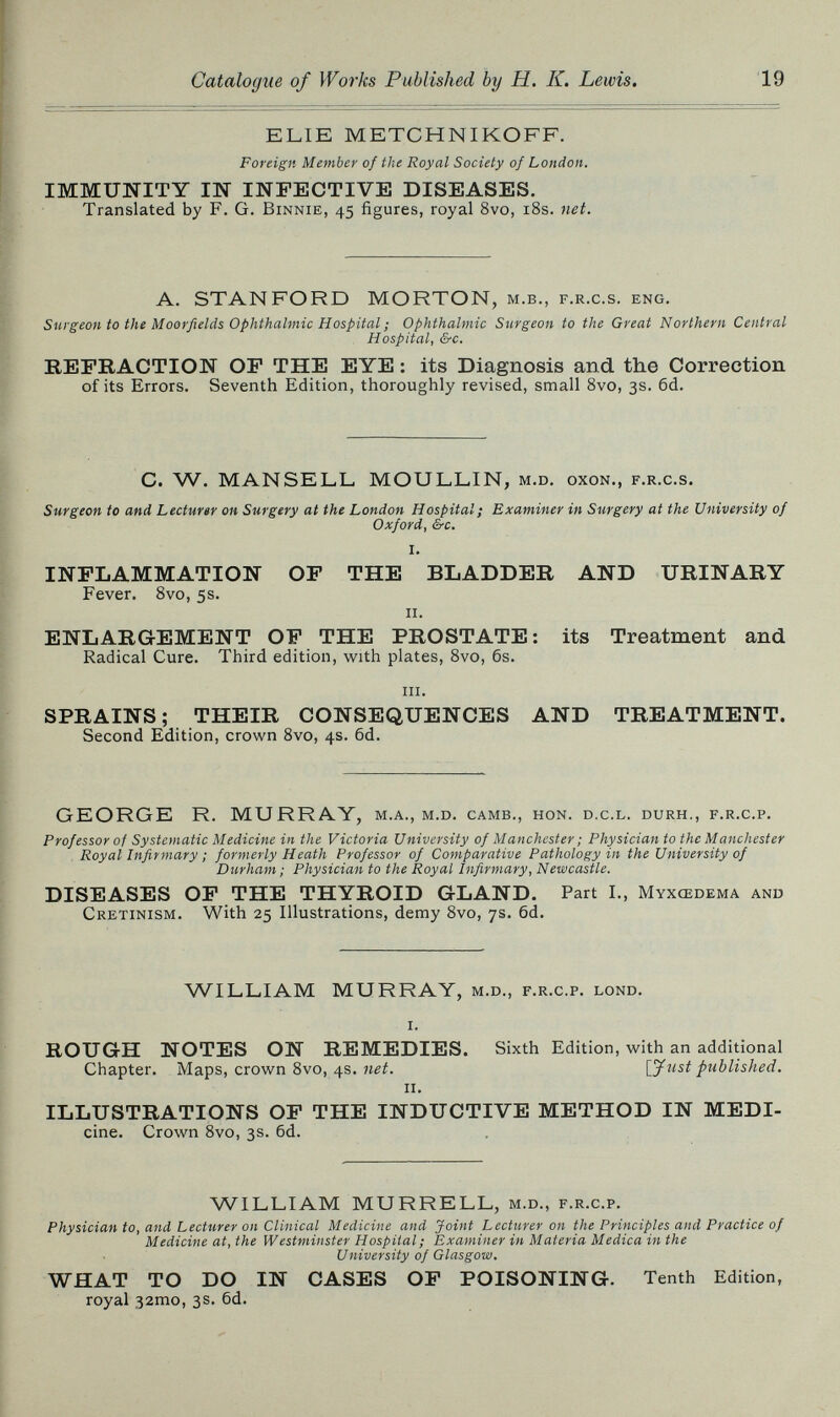 19 ELIE METCHNIKOFF. Foreign Member of the Royal Society of London. IMMUNITY IN INFECTIVE DISEASES. Translated by F. G. Binnie, 45 figures, royal 8vo, i8s. net. A. STANFORD MORTON, м.в., f.r.c.s. eng. Surgeon to the Moorfields Ophthalmic Hospital ; Ophthalmic Surgeon to the Great Northern Central Hospital, &c. REFRACTION OP THE EYE : its Diagnosis and the Correction of its Errors. Seventh Edition, thoroughly revised, small 8vo, 3s. 6d. C. W. MANSELL MOULLIN, m.d. oxon., f.r.c.s. Surgeon to and Lecturer on Surgery at the London Hospital; Examiner in Surgery at the University of Oxford, &c. i. INFLAMMATION OF THE BLADDER AND URINARY Fever. 8vo, 5s. II. ENLARGEMENT OF THE PROSTATE: its Treatment and Radical Cure. Third edition, with plates, 8vo, 6s. iii. SPRAINS ; THEIR CONSEQUENCES AND TREATMENT. Second Edition, crown 8vo, 4s. 6d. GEORGE R. MURRAY, m.a., m.d. camb., hon. d.c.l. durh., f.r.c.p. Professor of Systematic Medicine in the Victoria University of Manchester ; Physician to the Manchester Royal Infirmary ; formerly Heath Professor of Comparative Pathology in the University of Durham ; Physician to the Royal Infirmary, Newcastle. DISEASES OF THE THYROID GLAND. Part I., Myxœdema ano Cretinism. With 25 Illustrations, demy 8vo, 7s. 6d. WILLIAM MURRAY, m.d., f.r.c.p. lond. i. ROUGH NOTES ON REMEDIES. Sixth Edition, with an additional Chapter. Maps, crown 8vo, 4s. net. \yust published. ii. ILLUSTRATIONS OF THE INDUCTIVE METHOD IN MEDI- cine. Crown 8vo, 3s. 6d. WILLIAM MURRELL, m.d., f.r.c.p. Physician to, and Lecturer on Clinical Medicine and Joint Lecturer on the Principles and Practice of Medicine at, the Westminster Hospital; Examiner in Materia Medica in the University of Glasgow. WHAT TO DO IN CASES OF POISONING. Tenth Edition, royal 32mo, 3s. 6d.