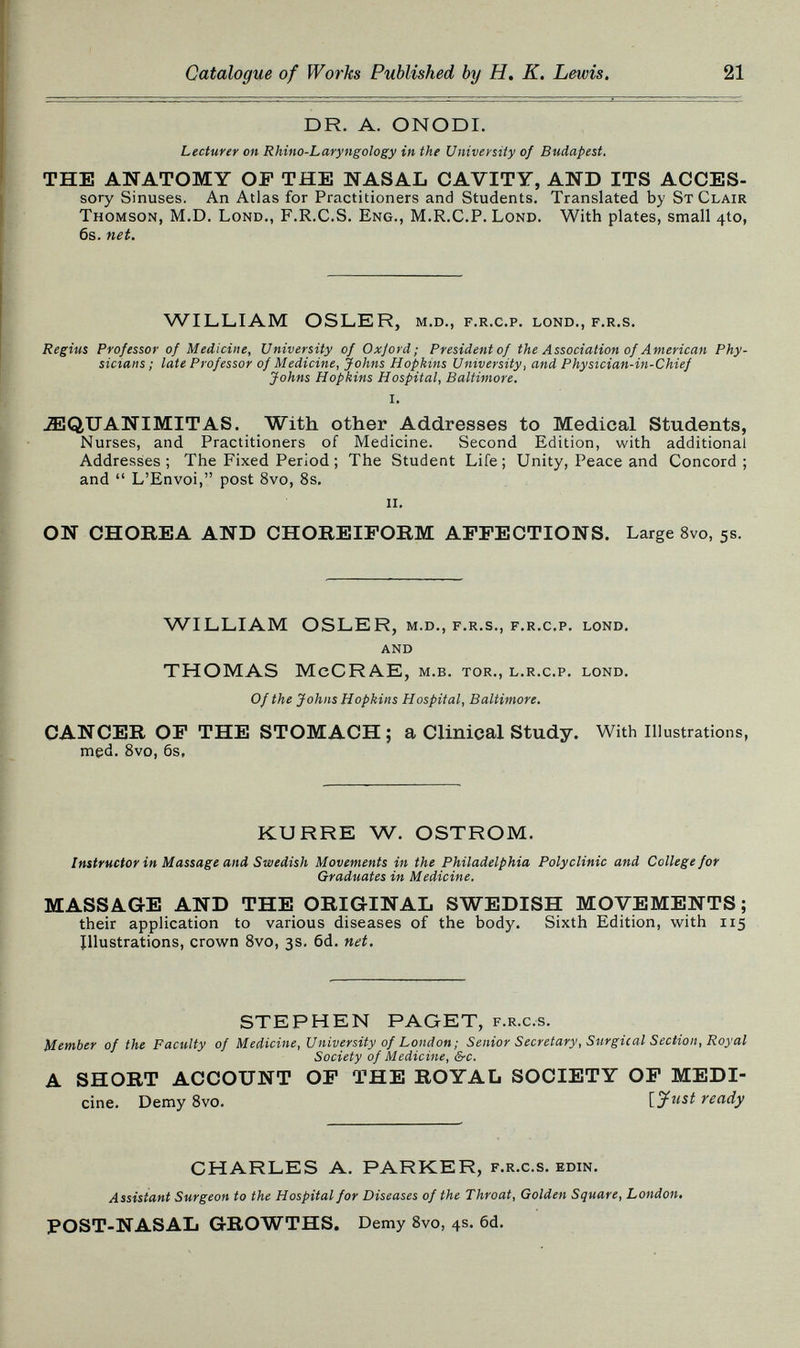 Catalogue of Works Published by H. К. Lewis, 21 DR. A. ONODI. Lecturer on Rhino-Laryngology in the University of Budapest. THE ANATOMY OP THE NASAL CAVITY, AND ITS ACCES- sory Sinuses. An Atlas for Practitioners and Students, Translated by St Clair Thomson, M.D. Lond., F.R.C.S. Eng., M.R.C.P. Lond. With plates, small 4to, 6s. net. WILLIAM OSLER, m.d., f.r.c.p. lond., f.r.s. Regius Professor of Medicine, University of Oxjord; President of the Association of American Phy¬ sicians; late Professor of Medicine, Johns Hopkins University, and Physician-in-Chief Johns Hopkins Hospital, Baltimore. i. ^QUANIMITAS. With other Addresses to Medical Students, Nurses, and Practitioners of Medicine. Second Edition, with additional Addresses; The Fixed Period ; The Student Life; Unity, Peace and Concord; and  L'Envoi, post 8vo, 8s, ii, ON CHOREA AND CHOREIFORM AFFECTIONS. Large 8vo, 5s. WILLIAM OSLER, m.d., f.r.s., f,r,с,p. lond. and THOMAS McCRAE, м.в. tor., l.r.c.p. lond. Of the Johns Hopkins Hospital, Baltimore. CANCER OF THE STOMACH ; a Clinical Study. With Illustrations, med. 8vo, 6s, KURRE W. OSTROM. Instructor in Massage and Swedish Movements in the Philadelphia Polyclinic and College for Graduates in Medicine. MASSAGE AND THE ORIGINAL SWEDISH MOVEMENTS ; their application to various diseases of the body. Sixth Edition, w^ith 115 Illustrations, crown 8vo, 3s, 6d, net. STEPHEN PAGET, f,r.c.s. Member of the Faculty of Medicine, University of London; Senior Secretary, Surgical Section, Royal Society of Medicine, &-c. A SHORT ACCOUNT OF THE ROYAL SOCIETY OF MEDI- cine. Demy 8vo, \_yust ready CHARLES A, PARKER, f.r,c.s, edin. Assistant Surgeon to the Hospital for Diseases of the Throat, Golden Square, London, POST-NASAL GROWTHS. Demy Svo, 4s. 6d.