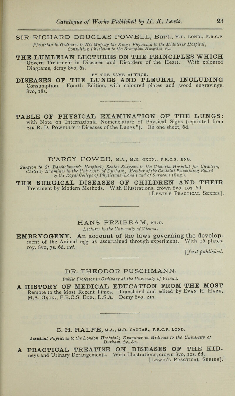 Catalogue of Works Published by H. K. Lewis. SIR RICHARD DOUGLAS POWELL, Bart., m.d. lond., f.r.c.p. Physician in Ordinary to His Majesty the King; Physician to the Middlesex Hospital; Consulting Physician to the Brampton Hospital, &c. THE LUMLEIAN LECTUBES ON THE PRINCIPLES WHICH Govern Treatment in Diseases and Disorders of the Heart. With coloured Diagrams, demy 8vo, 6s. by the same author. DISEASES OP THE LUNGS AND PLEURJE, INCLUDING Consumption. Fourth Edition, with coloured plates and wood engravings, 8vo, i8s. TABLE OF PHYSICAL EXAMINATION OP THE LUNGS: with Note on International Nomenclature of Physical Signs (reprinted from Sir R. D. Powell's  Diseases of the Lungs). On one sheet, 6d, D'ARCY POWER , m.a., m.b. oxon., f.r.c.s. eng. Surgeon to St. Bartholomew's Hospital; Senior Surgeon to the Victoria Hospital for Children, Chelsea; Examiner in the University of Durham ; Member of the Conjoint Examining Board of the Royal College of Physicians {Land.) and of Surgeons (Eng.). THE SUBGICAL DISEASES OP CHILDBEN AND THEIB Treatment by Modern Methods. With Illustrations, crown Svo, los. 6d. [Lewis's Practical Series], HANS PRZIBRAM, ph.d. Lecturer in the University of Vienna. EMBBYOGENY. An account of the laws governing the develop¬ ment of the Animal egg as ascertained through experiment. With i6 plates, roy, Svo, ys. 6d. ntt. [Just published. DR. THEODOR PUSCHMANN. Public Professor in Ordinary at the University of Vienna. A HISTOBY OP MEDICAL EDUCATION РВОМ THE MOST Remote to the Most Recent Times. Translated and edited by Evan H. Hare, M,A. OxoN., F.R.C.S. Eng., L.S.A. Demy 8vo, 21s. C. H. RALFE, m.a., m.d. cantab., f.r.c.p, lond. Assistant Physician to the London Hospital; Examiner in Medicine to the University of Durham, &c., &c. A PBACTICAL TBEATISE ON DISEASES OP THE KID- neys and Urinary Derangements, With Illustrations, crown 8vo, los. 6d. [Lewis's Practical Series],