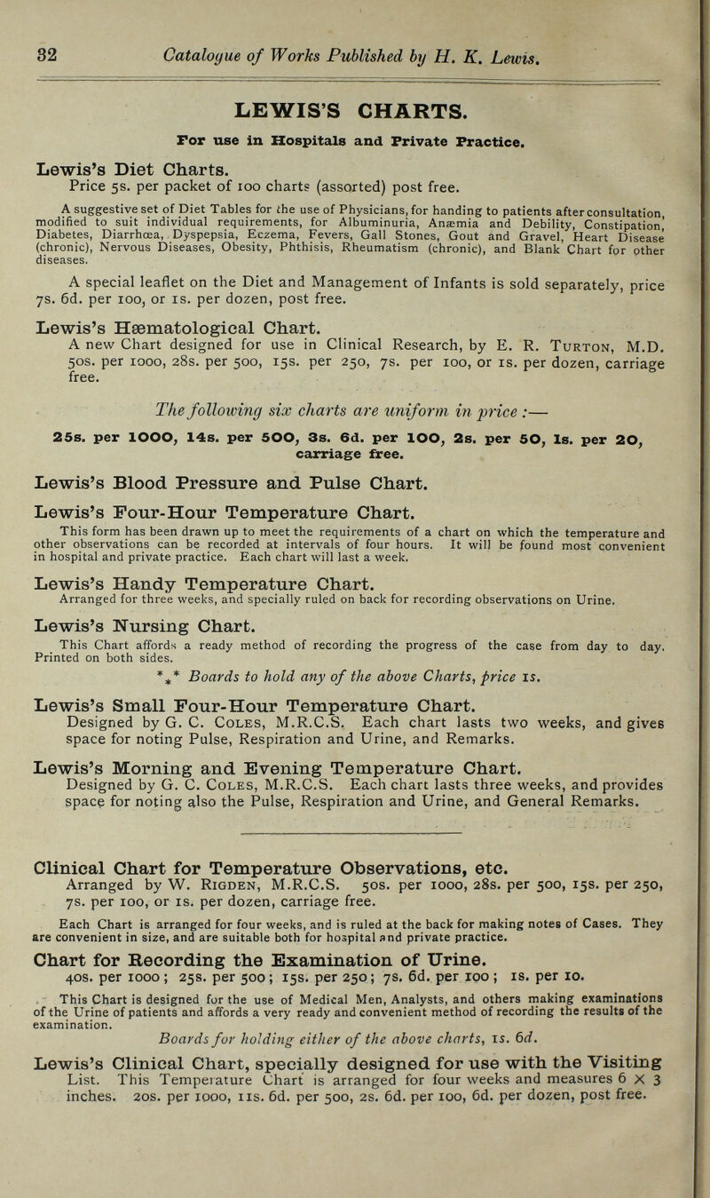 32 Catalogue of Works Published by H. K. Lewis. LEWIS'S CHARTS. For use in Hospitals and Private Practice, Lewis's Diet Charts. Price 5s. per packet of 100 charts (assorted) post free. A suggestive set of Diet Tables for ihe use of Physicians, for handing to patients after consultation modified to suit individual requirements, for Albuminuria, Anœmia and Debility, Constipation' Diabetes, Diarrhœa, Dyspepsia, Eczema, Fevers, Gall Stones, Gout and Gravel, Heart Disease (chronic), Nervous Diseases, Obesity, Phthisis, Rheumatism (chronic), and Blank Chart for other diseases. A special leaflet on the Diet and Management of Infants is sold separately, price 7s. 6d. per 100, or is. per dozen, post free. Lewis's Hsematological Chart. A new Chart designed for use in Clinical Research, by E. R. Turton, M.D. 50S. per 1000, 28s. per 500, 15s. per 250, 7s. per 100, or is. per dozen, carriage free. The following six charts are uniform in price :— 25s. per lOOO; 14s. per 500, 3s. 6d. per lOO, 2s, per 50, Is. per 20, carriage free, Lewis's Blood Pressure and Pulse Chart. Lewis's Pour-Hour Temperature Chart. This form has been drawn up to meet the requirements of a chart on which the temperature and other observations can be recorded at intervals of four hours. It will be found most convenient in hospital and private practice. Each chart will last a week. Lewis's Handy Temperature Chart. Arranged for three weeks, and specially ruled on back for recording observations on Urine. Lewis's Nursing Chart. This Chart affords a ready method of recording the progress of the case from day to day. Printed on both sides. *„,* Boards to hold any of the above Charts, price is. Lewis's Small Pour-Hour Temperature Chart. Designed by G. C. Coles, M.R.C.S. Each chart lasts two weeks, and gives space for noting Pulse, Respiration and Urine, and Remarks. Lewis's Morning and Evening Temperature Chart. Designed by G. C. Coles, M.R.C.S. Each chart lasts three weeks, and provides space for noting also the Pulse, Respiration and Urine, and General Remarks. Clinical Chart for Temperature Observations, etc. Arranged by W. Rigden, M.R.C.S. 50s. per 1000, 28s. per 500, 15s. per 250, 7s. per 100, or is. per dozen, carriage free. Each Chart is arranged for four weeks, and is ruled at the back for making notes of Cases. They are convenient in size, and are suitable both for hospital and private practice. Chart for Recording the Examination of Urine. 40S. per 1000 ; 25s. per 500 ; 15s. per 250 ; 7s, 6d. per 100 ; is. per 10. This Chart is designed for the use of Medical Men, Analysts, and others making examinations of the Urine of patients and affords a very ready and convenient method of recording the results of the examination. Boards for holding either of the above charts, is. 6d. Lewis's Clinical Chart, specially designed for use with the Visiting List. This Temperature Chart is arranged for four weeks and measures 6x3 inches. 20s. per 1000, iis. 6d. per 500, 2s. 6d. per 100, 6d. per dozen, post free.