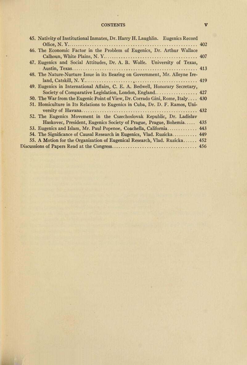 CONTENTS V 45. Nativity of Institutional Inmates, Dr. Harry H. Laughlin. Eugenics Record Office, N. Y 402 46. The Economic Factor in the Problem of Eugenics, Dr. Arthur Wallace Calhoun, White Plains, N. Y 407 47. Eugenics and Social Attitudes, Dr. A. B. Wolfe. University of Texas, Austin, Texas 413 48. The Nature-Nurture Issue in its Bearing on Government, Mr. АДеупе Ire¬ land, CatskiU, N. Y , 419 49. Eugenics in International Affairs, C. E. A. Bedwell, Honorary Secretary, Society of Comparative Legislation, London, England 427 50. The War from the Eugenic Point of View, Dr. Corrado Gini, Rome, Italy.... 430 51. Homiculture in Its Relations to Eugenics in Cuba, Dr. D. F. Ramos, Uni¬ versity of Havana 432 52. The Eugenics Movement in the Cszechoslovak Republic, Dr. Ladislav Haskovec, President, Eugenics Society of Prague, Prague, Bohemia 435 53. Eugenics and Islam, Mr. Paul Popenoe, Coachella, California 443 54. The Significance of Causal Research in Eugenics, Vlad. Ruzicka 449 55. A Motion for the Organization of Eugenical Research, Vlad. Ruzicka 452 Discussions of Papers Read at the Congress 456