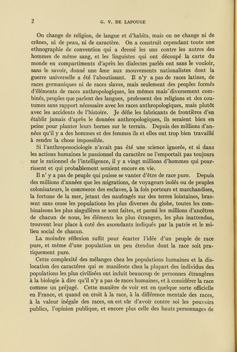 2 G. V. DE LAPOTJGE On change de religion, de langue et d'habits, mais on ne change ni de crânes, ni de peau, ni de caractère. On a construit cependant toute une ethnographie de convention qui a dressé les uns contre les autres des hommes de même sang, et les linguistes qui ont découpé la carte du monde en compartiments d'après les dialectes parlés ont sans le vouloir, sans le savoir, donné une âme aux mouvements nationaUstes dont la guerre universelle a été l'aboutissant. Il n'y a pas de races latines, de races germaniques ni de races slaves, mais seulement des peoples formés d'éléments de races anthropologiques, les mêmes mais diversement com¬ binés, peuples que parlent des langues, professent des religions et des cou¬ tumes sans rapport nécessaire avec les races anthropologiques, mais plutôt avec les accidents de l'histoire. Je défie les fabricants de frontières d'en établir jamais d'après le données anthropologiques, ils seraient bien en peine pour planter leurs bornes sur le terrain. Depuis des millions d'an¬ nées qu'il y a des hommes et des femmes ils et elles ont trop bien travaillé à rendre la chose impossible. Si l'anthroposociologie n'avait pas été une science ignorée, et si dans les actions humaines le passionnel du caractère ne l'emportait pas toujours sur le rationnel de l'intelligence, il y a vingt millions d'hommes qui pour¬ rissent et qui probablement seraient encore en vie. Il n' y a pas de peuple qui puisse se vanter d'être de race pure. Depuis des milHons d'années que les migrations, de voyageurs isolés ou de peuples colonisateurs, le commerce des esclaves, à la fois porteurs et marchandises, la fortune de la mer, jetant des naufragés sur des terres lointaines, bras¬ sent sans cesse les populations les plus diverses du globe, toutes les com¬ binaisons les plus singulières se sont faites, et parmi les millions d'ancêtres de chacun de nous, les éléments les plus étrangers, les plus inattendus, trouvent leur place à coté des ascendants indiqués par la patrie et le mi¬ lieu social de chacun. La moindre réflexion suffit pour écarter l'idée d'un peuple de race pure, et même d'une population un peu étendue dont la race soit pra¬ tiquement pure. Cette complexité des mélanges chez les populations humaines et la dis¬ location des caractères qui se manifeste chez la plupart des individus des populations les plus civilisées ont induit beaucoup de personnes étrangères à la biologie à dire qu'il n'y a pas de races humaines, et à considérer la race comme un préjugé. Cette manière de voir est en quelque sorte officielle en France, et quand on croit à la race, à la difíérence mentale des races, à la valeur inégale des races, on est sûr d'avoir contre soi les pouvoirs pubhcs, l'opinion publique, et encore plus celle des hauts personnages de