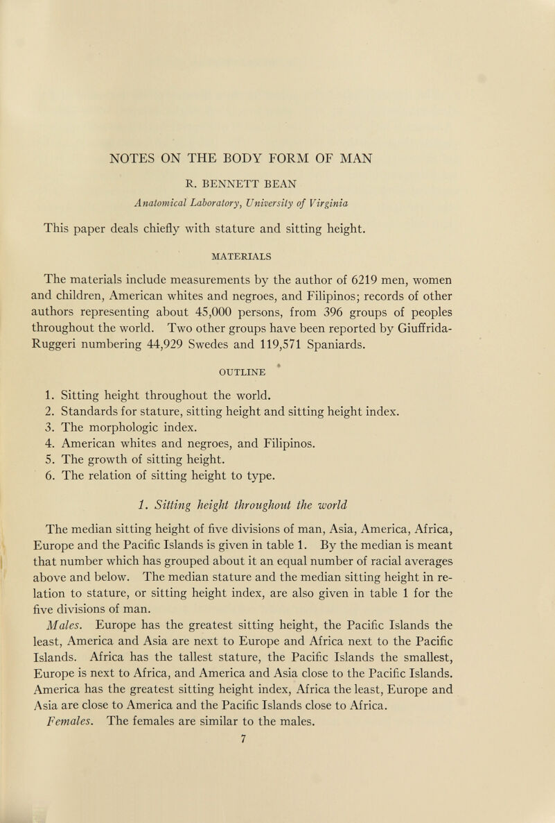 NOTES ON THE BODY FORM OF MAN R. BENNETT BEAN Anatomical Laboratory, University of Virginia This paper deals chiefly with stature and sitting height. MATERIALS The materials include measurements by the author of 6219 men, women and children, American whites and negroes, and Filipinos; records of other authors representing about 45,000 persons, from 396 groups of peoples throughout the world. Two other groups have been reported by Giuffrida- Ruggeri numbering 44,929 Swedes and 119,571 Spaniards. OUTLINE 1. Sitting height throughout the world. 2. Standards for stature, sitting height and sitting height index. 3. The morphologic index. 4. American whites and negroes, and Filipinos. 5. The growth of sitting height. 6. The relation of sitting height to type. 1. Sitting height throughout the world The median sitting height of five divisions of man, Asia, America, Africa, Europe and the Pacific Islands is given in table 1. By the median is meant that number which has grouped about it an equal number of racial averages above and below. The median stature and the median sitting height in re¬ lation to stature, or sitting height index, are also given in table 1 for the five divisions of man. Males. Europe has the greatest sitting height, the Pacific Islands the least, America and Asia are next to Europe and Africa next to the Pacific Islands. Africa has the tallest stature, the Pacific Islands the smallest, Europe is next to Africa, and America and Asia close to the Pacific Islands. America has the greatest sitting height index, Africa the least, Europe and Asia are close to America and the Pacific Islands close to Africa. Females. The females are similar to the males. 7