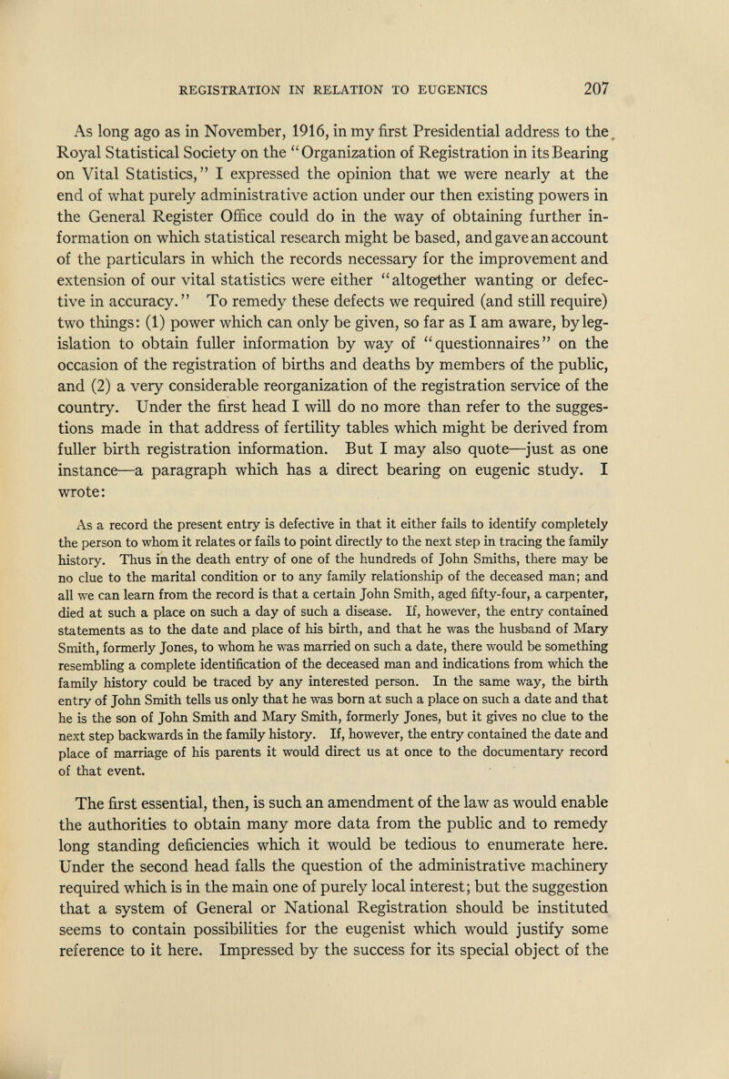 REGISTRATION IN RELATION TO EUGENICS 207 As long ago as in November, 1916, in my first Presidential address to the. Royal Statistical Society on the Organization of Registration in its Bearing on Vital Statistics, I expressed the opinion that we were nearly at the end of what purely administrative action under our then existing powers in the General Register Office could do in the way of obtaining further in¬ formation on which statistical research might be based, and gave an account of the particulars in which the records necessary for the improvement and extension of our vital statistics were either altogether wanting or defec¬ tive in accuracy.  To remedy these defects we required (and still require) two things; (1) power which can only be given, so far as I am aware, by leg¬ islation to obtain fuller information by way of questionnaires on the occasion of the registration of births and deaths by members of the public, and (2) a very considerable reorganization of the registration service of the country. Under the first head I will do no more than refer to the sugges¬ tions made in that address of fertility tables which might be derived from fuller birth registration information. But I may also quote—just as one instance—a paragraph which has a direct bearing on eugenic study, I wrote : As a record the present entry is defective in that it either fails to identify completely the person to whom it relates or fails to point directly to the next step in tracing the family history. Thus in the death entry of one of the hundreds of John Smiths, there may be no clue to the marital condition or to any family relationship of the deceased man; and all we can learn from the record is that a certain John Smith, aged ñfty-four, a caфenter, died at such a place on such a day of such a disease. If, however, the entry contained statements as to the date and place of his birth, and that he was the husband of Mary Smith, formerly Jones, to whom he was married on such a date, there would be something resembling a complete identification of the deceased man and indications from which the family history could be traced by any interested person. In the same way, the birth entry of John Smith tells us only that he was born at such a place on such a date and that he is the son of John Smith and Mary Smith, formerly Jones, but it gives no clue to the next step backwards in the family history. If, however, the entry contained the date and place of marriage of his parents it would direct us at once to the documentary record of that event. The first essential, then, is such an amendment of the law as would enable the authorities to obtain many more data from the public and to remedy long standing deficiencies which it would be tedious to enumerate here. Under the second head falls the question of the administrative machinery required which is in the main one of purely local interest; but the suggestion that a system of General or National Registration should be instituted seems to contain possibilities for the eugenist which would justify some reference to it here. Impressed by the success for its special object of the