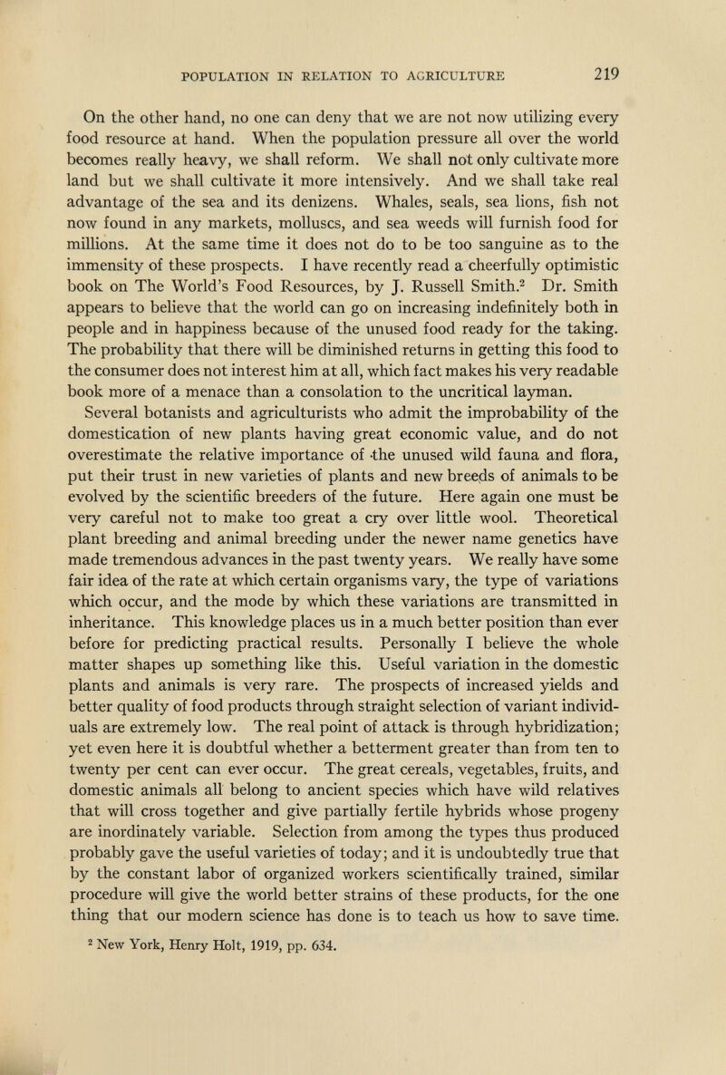 POPULATION IN RELATION TO AGRICULTURE 219 On the other hand, no one can deny that we are not now utilizing every food resource at hand. When the population pressure all over the world becomes really heavy, we shall reform. We shall not only cultivate more land but we shall cultivate it more intensively. And we shall take real advantage of the sea and its denizens. Whales, seals, sea lions, fish not now found in any markets, molluscs, and sea weeds will furnish food for millions. At the same time it does not do to be too sanguine as to the immensity of these prospects. I have recently read a cheerfully optimistic book on The World's Food Resources, by J. Russell Smith.^ Dr. Smith appears to believe that the world can go on increasing indefinitely both in people and in happiness because of the unused food ready for the taking. The probability that there will be diminished returns in getting this food to the consumer does not interest him at all, which fact makes his very readable book more of a menace than a consolation to the uncritical layman. Several botanists and agriculturists who admit the improbability of the domestication of new plants having great economic value, and do not overestimate the relative importance of -the unused wild fauna and flora, put their trust in new varieties of plants and new breeds of animals to be evolved by the scientific breeders of the future. Here again one must be very careful not to make too great a cry over little wool. Theoretical plant breeding and animal breeding under the newer name genetics have made tremendous advances in the past twenty years. We really have some fair idea of the rate at which certain organisms vary, the type of variations which occur, and the mode by which these variations are transmitted in inheritance. This knowledge places us in a much better position than ever before for predicting practical results. Personally I believe the whole matter shapes up something like this. Useful variation in the domestic plants and animals is very rare. The prospects of increased yields and better quality of food products through straight selection of variant individ¬ uals are extremely low. The real point of attack is through hybridization; yet even here it is doubtful whether a betterment greater than from ten to twenty per cent can ever occur. The great cereals, vegetables, fruits, and domestic animals all belong to ancient species which have wild relatives that will cross together and give partially fertile hybrids whose progeny are inordinately variable. Selection from among the types thus produced probably gave the useful varieties of today; and it is undoubtedly true that by the constant labor of organized workers scientifically trained, similar procedure will give the world better strains of these products, for the one thing that our modern science has done is to teach us how to save time. 2 New York, Henry Holt, 1919, pp. 634.