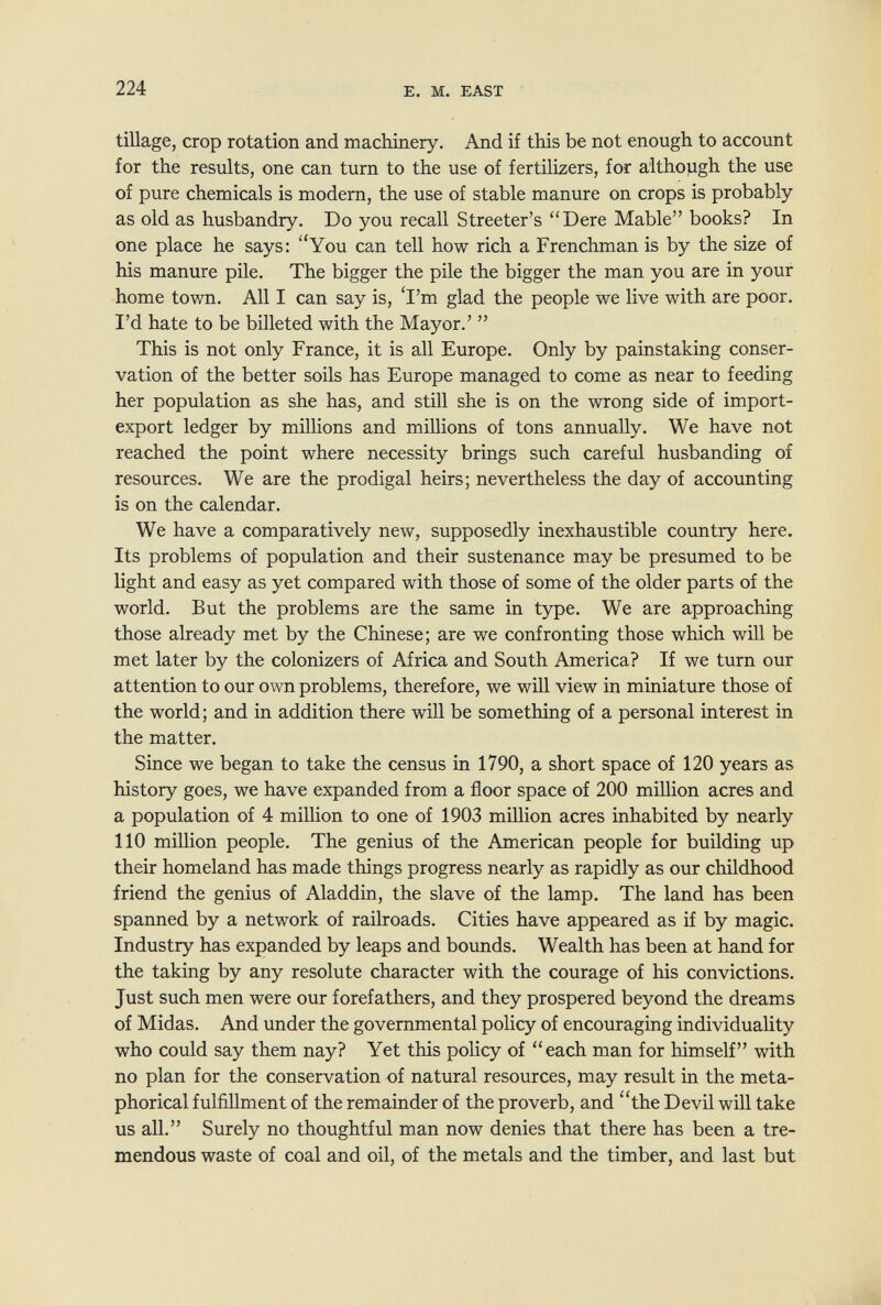 224 E. M. EAST tillage, crop rotation and machinery. And if this be not enough to account for the results, one can turn to the use of fertilizers, for although the use of pure chemicals is modern, the use of stable manure on crops is probably as old as husbandry. Do you recall Streeter's Dere Mable books? In one place he says: You can tell how rich a Frenchman is by the size of his manure pile. The bigger the pile the bigger the man you are in your home town. All I can say is, 'I'm glad the people we live with are poor. I'd hate to be billeted with the Mayor.'  This is not only France, it is all Europe. Only by painstaking conser¬ vation of the better soils has Europe managed to come as near to feeding her population as she has, and still she is on the wrong side of import- export ledger by millions and millions of tons annually. We have not reached the point where necessity brings such careful husbanding of resources. We are the prodigal heirs; nevertheless the day of accounting is on the calendar. We have a comparatively new, supposedly inexhaustible country here. Its problems of population and their sustenance may be presumed to be light and easy as yet compared with those of some of the older parts of the world. But the problems are the same in type. We are approaching those already met by the Chinese; are we confronting those which will be met later by the colonizers of Africa and South America? If we turn our attention to our own problems, therefore, we will view in miniature those of the world; and in addition there will be something of a personal interest in the matter. Since we began to take the census in 1790, a short space of 120 years as history goes, we have expanded from a floor space of 200 million acres and a population of 4 million to one of 1903 miUion acres inhabited by nearly 110 million people. The genius of the American people for building up their homeland has made things progress nearly as rapidly as our childhood friend the genius of Aladdin, the slave of the lamp. The land has been spanned by a network of railroads. Cities have appeared as if by magic. Industry has expanded by leaps and bounds. Wealth has been at hand for the taking by any resolute character with the courage of his convictions. Just such men were our forefathers, and they prospered beyond the dreams of Midas. And under the governmental policy of encouraging individuality who could say them nay? Yet this policy of each man for himself with no plan for the conservation of natural resources, may result in the meta¬ phorical fulfillment of the remainder of the proverb, and the Devil will take us all. Surely no thoughtful man now denies that there has been a tre¬ mendous waste of coal and oil, of the metals and the timber, and last but