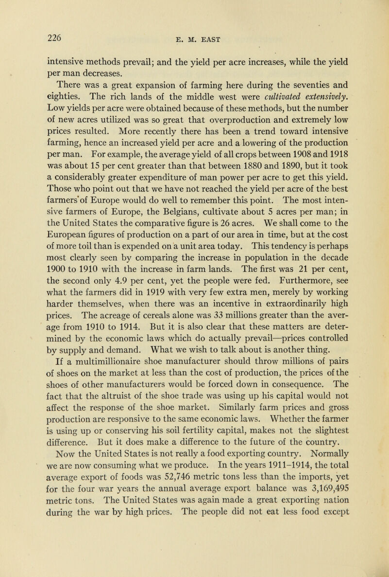 226 E. M. EAST intensive methods prevail; and the yield per acre increases, while the yield per man decreases. There was a great expansion of farming here during the seventies and eighties. The rich lands of the middle west were cultivated extensively. Low yields per acre were obtained because of these methods, but the number of new acres utilized was so great that overproduction and extremely low prices resulted. More recently there has been a trend toward intensive farming, hence an increased yield per acre and a lowering of the production per man. For example, the average yield of all crops between 1908 and 1918 was about 15 per cent greater than that between 1880 and 1890, but it took a considerably greater expenditure of man power per acre to get this yield. Those who point out that we have not reached the yield per acre of the best farmers'of Europe would do well to remember this point. The most inten¬ sive farmers of Europe, the Belgians, cultivate about 5 acres per man; in the United States the comparative figure is 26 acres. We shall come to the European figures of production on a part of our area in time, but at the cost of more toil than is expended on a unit area today. This tendency is perhaps most clearly seen by comparing the increase in population in the decade 1900 to 1910 with the increase in farm lands. The first was 21 per cent, the second only 4.9 per cent, yet the people were fed. Furthermore, see what the farmers did in 1919 with very few extra men, merely by working harder themselves, when there was an incentive in extraordinarily high prices. The acreage of cereals alone was 33 millions greater than the aver¬ age from 1910 to 1914. But it is also clear that these matters are deter¬ mined by the economic laws which do actually prevail—prices controlled by supply and demand. What we wish to talk about is another thing. If a multimillionaire shoe manufacturer should throw milHons of pairs of shoes on the market at less than the cost of production, the prices of the shoes of other manufacturers would be forced down in consequence. The fact that the altruist of the shoe trade was using up his capital would not affect the response of the shoe market. Similarly farm prices and gross production are responsive to the same economic laws. Whether the farmer is using up or conserving his soil fertility capital, makes not the slightest difference. But it does make a difference to the future of the country. Now the United States is not really a food exporting country. Normally we are now consuming what we produce. In the years 1911-1914, the total average export of foods was 52,746 metric tons less than the imports, yet for the four war years the annual average export balance was 3,169,495 metric tons. The United States was again made a great exporting nation during the war by high prices. The people did not eat less food except
