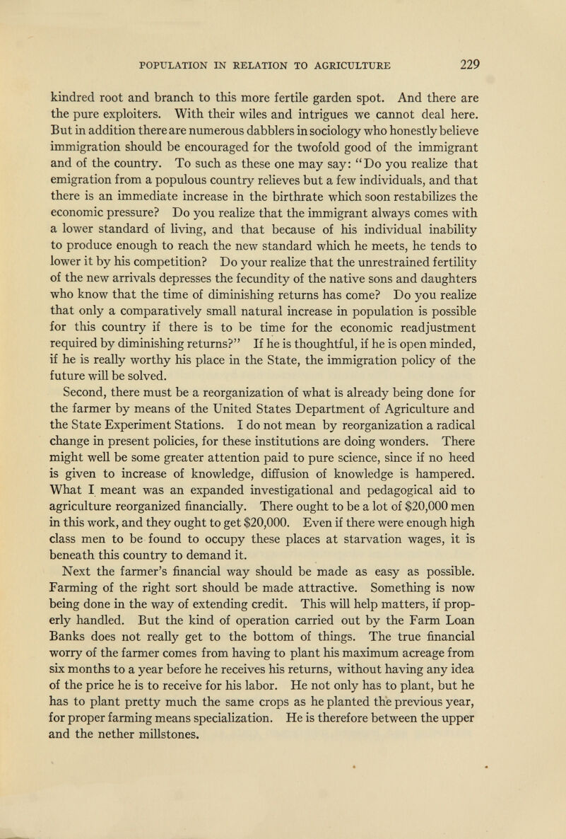 POPULATION IN RELATION TO AGRICULTURE 229 kindred root and branch to this more fertile garden spot. And there are the pure exploiters. With their wiles and intrigues we cannot deal here. But in addition there are numerous dabblers in sociology who honestly believe immigration should be encouraged for the twofold good of the immigrant and of the country. To such as these one may say: Do you realize that emigration from a populous country relieves but a few individuals, and that there is an immediate increase in the birthrate which soon restabilizes the economic pressure? Do you realize that the immigrant always comes with a lower standard of living, and that because of his individual inability to produce enough to reach the new standard which he meets, he tends to lower it by his competition? Do your realize that the unrestrained fertility of the new arrivals depresses the fecundity of the native sons and daughters who know that the time of diminishing returns has come? Do you realize that only a comparatively small natural increase in population is possible for this country if there is to be time for the economic readjustment required by diminishing returns? If he is thoughtful, if he is open minded, if he is really worthy his place in the State, the immigration policy of the future will be solved. Second, there must be a reorganization of what is already being done for the farmer by means of the United States Department of Agriculture and the State Experiment Stations. I do not mean by reorganization a radical change in present policies, for these institutions are doing wonders. There might well be some greater attention paid to pure science, since if no heed is given to increase of knowledge, diffusion of knowledge is hampered. What I meant was an expanded investigational and pedagogical aid to agriculture reorganized financially. There ought to be a lot of $20,000 men in this work, and they ought to get $20,000. Even if there were enough high class men to be found to occupy these places at starvation wages, it is beneath this country to demand it. Next the farmer's financial way should be made as easy as possible. Farming of the right sort should be made attractive. Something is now being done in the way of extending credit. This wiU help matters, if prop¬ erly handled. But the kind of operation carried out by the Farm Loan Banks does not really get to the bottom of things. The true financial worry of the farmer comes from having to plant his maximum acreage from six months to a year before he receives his returns, without having any idea of the price he is to receive for his labor. He not only has to plant, but he has to plant pretty much the same crops as he planted the previous year, for proper farming means specialization. He is therefore between the upper and the nether millstones.