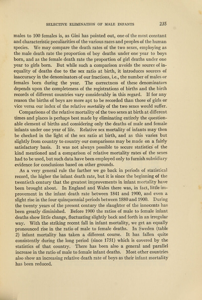 SELECTIVE ELIMINATION OF MALE INFANTS 235 males to 100 females is, as Gini has pointed out, one of the most constant and characteristic peculiarities of the various races and peoples of the hum-an species. We may compare the death rates of the two sexes, employing as the male death rate the proportion of boy deaths under one year to boys born, and as the female death rate the proportion of girl deaths under one year to girls born. But while such a comparison avoids the source of in¬ equality of deaths due to the sex ratio at birth, it introduces sources of inaccuracy in the denominators of our fractions, i.e., the number of males or females born during the year. The correctness of these denominators depends upon the completeness of the registrations of births and the birth records of different countries vary considerably in this regard. If for any reason the births of boys are more apt to be recorded than those of girls or vice versa our index of the relative mortality of the two sexes would suffer. Comparisons of the relative mortality of the two sexes at birth at different times and places is perhaps best made by eliminating entirely the question¬ able element of births and considering only the deaths of male and female infants under one year of life. Relative sex mortality of infants may then be checked in the light of the sex ratio at birth, and as this varies but slightly from country to country our comparisons may be made on a fairly satisfactory basis. It was not always possible to secure statistics of the kind mentioned and a comparison of relative mortality rates of the sexes had to be used, but such data have been employed only to furnish subsidiary evidence for conclusions based on other grounds. As a very general rule the farther we go back in periods of statistical record, the higher the infant death rate, but it is since the beginning of the twentieth century that the greatest improvements in infant mortality have been brought about. In England and Wales there was, in fact, little im¬ provement in the infant death rate between 1841 and 1900, and even a slight rise in the four quinquennial periods between 1880 and 1900. During the twenty years of the present century the slaughter of the innocents has been greatly diminished. Before 1900 the ratios of male to female infant deaths show little change, fluctuating slightly back and forth in an irregular way. With the striking recent fall in infant mortahty, we get an equally pronounced rise in the ratio of male to female deaths. In Sweden (table 2) infant mortality has taken a different course. It has fallen quite consistently during the long period (since 1751) which is covered by the statistics of that country. There has been also a general and parallel increase in the ratio of male to female infant deaths. Most other countries also show an increasing relative death rate of boys as their infant mortality has been reduced.
