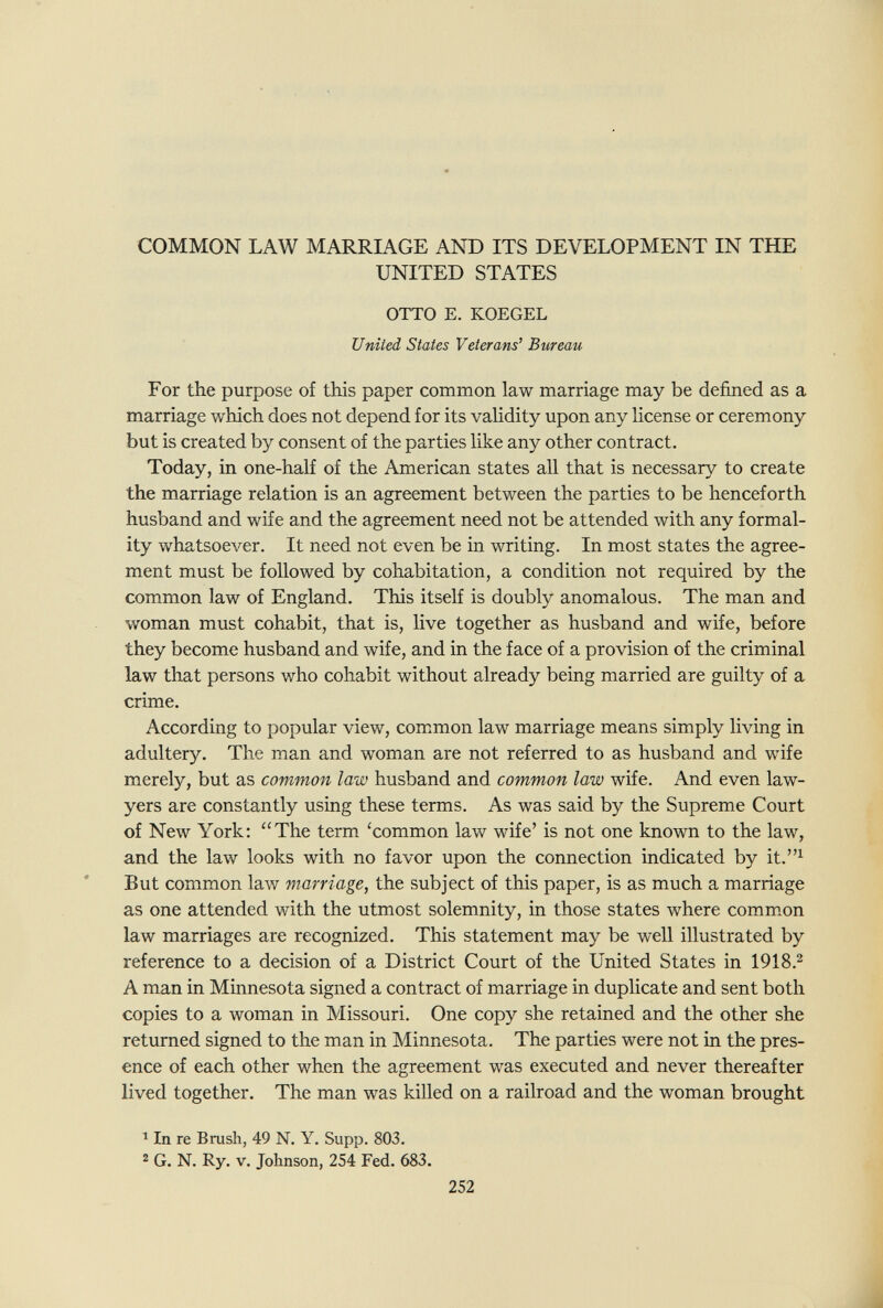 COMMON LAW MARRIAGE AND ITS DEVELOPMENT IN THE UNITED STATES OTTO E. KOEGEL United States Veterans' Bureau For the purpose of this paper common law marriage may be defined as a marriage which does not depend for its validity upon any license or ceremony but is created by consent of the parties like any other contract. Today, in one-half of the American states all that is necessary to create the marriage relation is an agreement between the parties to be henceforth husband and wife and the agreement need not be attended with any formal¬ ity whatsoever. It need not even be in writing. In most states the agree¬ ment must be followed by cohabitation, a condition not required by the common law of England. This itself is doubly anomalous. The man and woman must cohabit, that is, live together as husband and wife, before they become husband and wife, and in the face of a provision of the criminal law that persons who cohabit without already being married are guilty of a crime. According to popular view, common law marriage means simply living in adultery. The man and woman are not referred to as husband and wife merely, but as common law husband and common law wife. And even law¬ yers are constantly using these terms. As was said by the Supreme Court of New York; The term 'common law wife' is not one known to the law, and the law looks with no favor upon the connection indicated by it.^ But common law marriage, the subject of this paper, is as much a marriage as one attended with the utmost solemnity, in those states where comm^on law marriages are recognized. This statement may be well illustrated by reference to a decision of a District Court of the United States in 1918.^ A man in Minnesota signed a contract of marriage in duplicate and sent both copies to a woman in Missouri. One copy she retained and the other she returned signed to the man in Minnesota. The parties were not in the pres¬ ence of each other when the agreement was executed and never thereafter lived together. The man was killed on a railroad and the woman brought In re Brush, 49 N. Y. Supp. 803. 2 G. N. Ry. V. Johnson, 254 Fed. 683. 252