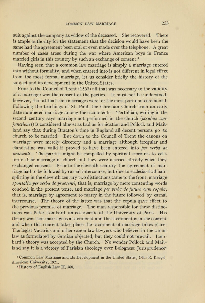 COMMON LAW MARRIAGE 253 suit against the company as widow of the deceased. She recovered. There is ample authority for the statement that the decision would have been the same had the agreement been oral or even made over the telephone. A great number of cases arose during the war where American boys in France married girls in this country by such an exchange of consent.® Having seen that a common law marriage is simply a marriage entered into without formality, and when entered into is not different in legal effect from the most formal marriage, let us consider briefly the history of the subject and its development in the United States. Prior to the Council of Trent (1563) all that was necessary to the validity of a marriage was the consent of the parties. It must not be understood, however, that at that time marriages were for the most part non-ceremonial. Following the teachings of St. Paul, the Christian Church from an early date numbered marriage among the sacraments. Tertulhan, writing in the second century says marriage not performed in the church {peculate con- jimctiones) is considered almost as bad as fornication and Pollock and Mait- land say that during Bracton's time in England all decent persons go to church to be married. But down to the Council of Trent the canons on marriage were merely directory and a marriage although irregular and clandestine was valid if proved to have been entered into -per verba de praesenti. The parties might be compelled by spiritual censures to cele¬ brate their marriage in church but they were married already when they exchanged consent. Prior to the eleventh century the agreement of mar¬ riage had to be followed by carnal intercourse, but due to ecclesiastical hair¬ splitting in the eleventh century two distinctions came to the front, marriage sponsalia per verba de praesenti, that is, marriage by mere consenting words couched in the present tense, and marriage per verba de futuro cum copula, that is, marriage by agreement to marry in the future followed by carnal intercourse. The theory of the latter was that the copula gave effect to the previous promise of marriage. The man responsible for these distinc¬ tions was Peter Lombard, an ecclesiastic at the University of Paris. His theory was that marriage is a sacrament and the sacrament is in the consent and when this consent takes place the sacrament of marriage takes place. The legist Vacarius and other canon law lawyers who believed in the canon law as formulated by Gratian objected, but they could not prevail. Lom¬ bard's theory was accepted by the Church. No wonder Pollock and Mait- land say it is a victory of Parisian theology over Bolognese Jurisprudence'' ä Common Law IMarriage and Its Development in the United States, Otto E. Koegel, American University, 1921. * History of English Law II, 368.