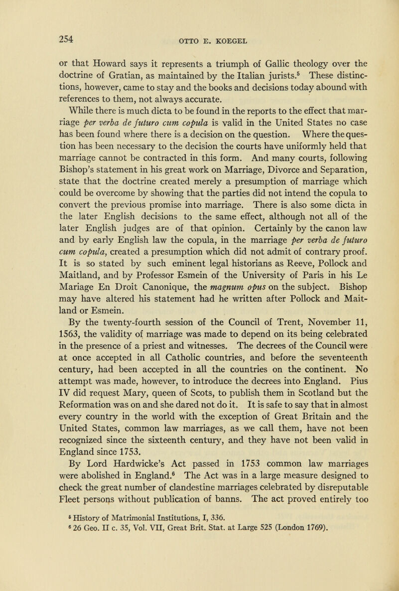 254 OTTO E. KOEGEL or that Howard says it represents a triumph of Gallic theology over the doctrine of Gratian, as maintained by the Italian jurists.® These distinc¬ tions, however, came to stay and the books and decisions today abound with references to them, not always accurate. While there is much dicta to be found in the reports to the effect that mar¬ riage per verba de futuro cum copula is valid in the United States no case has been found where there is a decision on the question. Where the ques¬ tion has been necessary to the decision the courts have uniformly held that marriage cannot be contracted in this form. And many courts, following Bishop's statement in his great work on Marriage, Divorce and Separation, state that the doctrine created merely a presumption of marriage which could be overcome by showing that the parties did not intend the copula to convert the previous promise into marriage. There is also some dicta in the later English decisions to the same effect, although not all of the later English judges are of that opinion. Certainly by the canon law and by early English law the copula, in the marriage per verba de futuro cum copula, created a presumption which did not admit of contrary proof. It is so stated by such eminent legal historians as Reeve, Pollock and Maitland, and by Professor Esmein of the University of Paris in his Le Mariage En Droit Canonique, the magnum opus on the subject. Bishop may have altered his statement had he written after Pollock and Mait¬ land or Esmein. By the twenty-fourth session of the Council of Trent, November 11, 1563, the validity of marriage was made to depend on its being celebrated in the presence of a priest and witnesses. The decrees of the Council were at once accepted in all Catholic countries, and before the seventeenth century, had been accepted in all the countries on the continent. No attempt was made, however, to introduce the decrees into England. Pius IV did request Mary, queen of Scots, to publish them in Scotland but the Reformation was on and she dared not do it. It is safe to say that in almost every country in the world with the exception of Great Britain and the United States, common law marriages, as we call them, have not been recognized since the sixteenth century, and they have not been valid in England since 1753. By Lord Hardwicke's Act passed in 1753 common law marriages were abolished in England.® The Act was in a large measure designed to check the great number of clandestine marriages celebrated by disreputable Fleet persons without publication of banns. The act proved entirely too ® History of Matrimonial Institutions, I, 336. ® 26 Geo. II c. 35, Vol. VII, Great Brit. Stat, at Large 525 (London 1769).