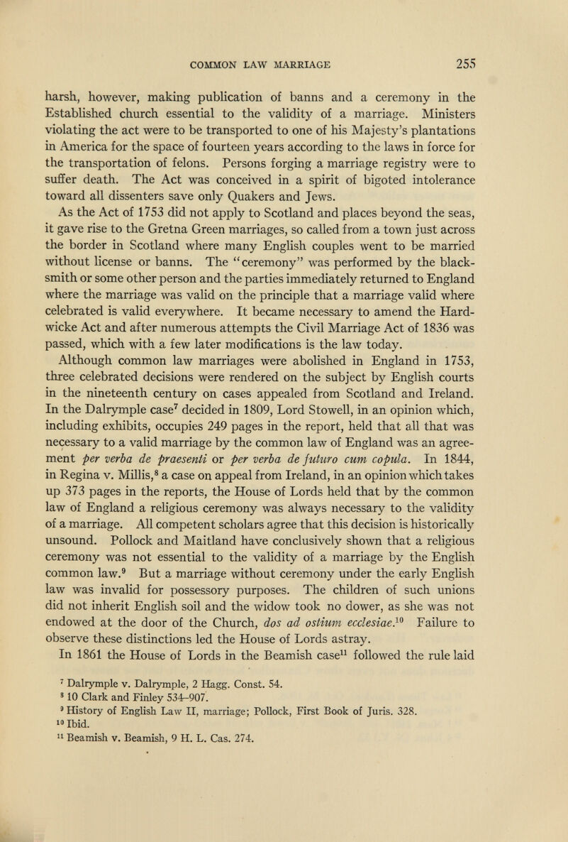 COMMON LAW MARRIAGE 255 harsh, however, making publication of banns and a ceremony in the Established church essential to the validity of a marriage. Ministers violating the act were to be transported to one of his Majesty's plantations in America for the space of fourteen years according to the laws in force for the transportation of felons. Persons forging a marriage registry were to suffer death. The Act was conceived in a spirit of bigoted intolerance toward all dissenters save only Quakers and Jews. As the Act of 1753 did not apply to Scotland and places beyond the seas, it gave rise to the Gretna Green marriages, so called from a town just across the border in Scotland where many English couples went to be married without license or banns. The ceremony was performed by the black¬ smith or some other person and the parties immediately returned to England where the marriage was valid on the principle that a marriage valid where celebrated is valid everywhere. It became necessary to amend the Hard- wicke Act and after numerous attempts the Civil Marriage Act of 1836 was passed, which with a few later modifications is the law today. Although common law marriages were abolished in England in 1753, three celebrated decisions were rendered on the subject by English courts in the nineteenth century on cases appealed from Scotland and Ireland. In the Dalrymple case^ decided in 1809, Lord Stowell, in an opinion which, including exhibits, occupies 249 pages in the report, held that all that was necessary to a valid marriage by the common law of England was an agree¬ ment per verba de praesenli or per verba de futuro cum copula. In 1844, in Regina v. Millis,® a case on appeal from Ireland, in an opinion which takes up 373 pages in the reports, the House of Lords held that by the common law of England a religious ceremony was always necessary to the validity of a marriage. All competent scholars agree that this decision is historically unsound. Pollock and Maitland have conclusively shown that a religious ceremony was not essential to the validity of a marriage by the English common law.® But a marriage without ceremony under the early English law was invalid for possessory purposes. The children of such unions did not inherit English soil and the widow took no dower, as she was not endowed at the door of the Church, das ad ostiuvt ecclesiae}^ Failure to observe these distinctions led the House of Lords astray. In 1861 the House of Lords in the Beamish case followed the rule laid ' Dalrymple v. Dalrymple, 2 Hagg. Const. 54. * 10 Clark and Finley 534r-907. ' History of English Law II, marriage; Pollock, First Book of Juris. 328. 10 Ibid.  Beamish v. Beamish, 9 H. L. Cas. 274.