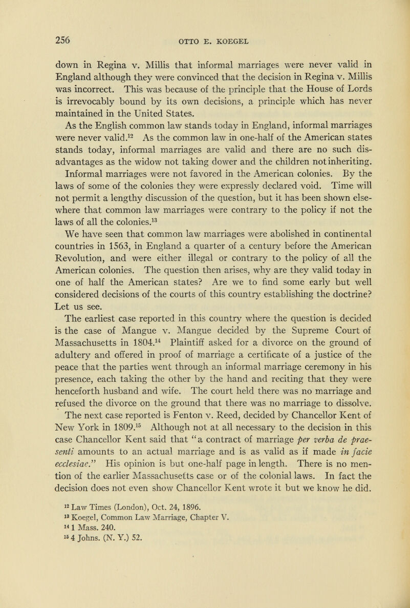 256 OTTO E. KOEGEL down in Regina v. Millis that informal marriages were never valid in England although they were convinced that the decision in Regina v. Millis was incorrect. This was because of the principle that the House of Lords is irrevocably bound by its own decisions, a principle which has never maintained in the United States. As the English common law stands today in England, informal marriages were never valid.^^ As the common law in one-half of the American states stands today, informal marriages are valid and there are no such dis¬ advantages as the widow not taking dower and the children not inheriting. Informal marriages were not favored in the American colonies. By the laws of some of the colonies they were expressly declared void. Time will not permit a lengthy discussion of the question, but it has been shown else¬ where that common law marriages were contrary to the policy if not the laws of all the colonies.^® We have seen that common law marriages were abolished in continental countries in 1563, in England a quarter of a century before the American Revolution, and were either illegal or contrary to the policy of all the American colonies. The question then arises, why are they valid today in one of half the American states? Are we to find some early but well considered decisions of the courts of this country establishing the doctrine? Let us see. The earliest case reported in this country where the question is decided is the case of Mangue v. Mangue decided by the Supreme Court of Massachusetts in 1804.^^ Plaintiff asked for a divorce on the ground of adultery and offered in proof of marriage a certificate of a justice of the peace that the parties went through an informal marriage ceremony in his presence, each taking the other by the hand and reciting that they were henceforth husband and wife. The court held there was no marriage and refused the divorce on the ground that there was no marriage to dissolve. The next case reported is Fen ton v. Reed, decided by Chancellor Kent of New York in 1809.^® Although not at all necessary to the decision in this case Chancellor Kent said that a contract of marriage per verba de prae¬ senti amounts to an actual marriage and is as valid as if made in J ade ecclesiaey His opinion is but one-half page in length. There is no men¬ tion of the earlier Massachusetts case or of the colonial laws. In fact the decision does not even show Chancellor Kent wrote it but we know he did. Law Times (London), Oct. 24, 1896.  Koegel, Common Law Marriage, Chapter V. 1 Mass. 240. 16 4 Johns. (N. Y.) 52.