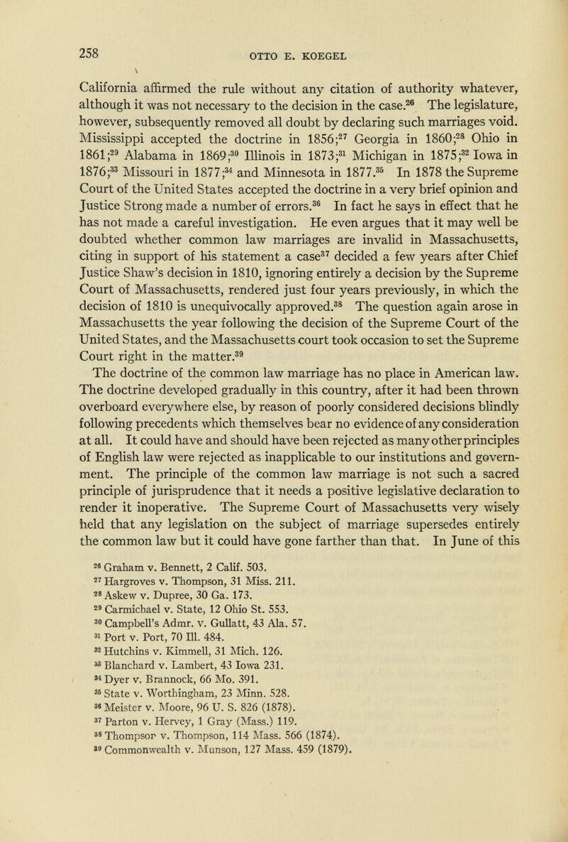 258 OTTO E. KOEGEL \ California affirmed the rule without any citation of authority whatever^ although it was not necessary to the decision in the case.^® The legislature, however, subsequently removed all doubt by declaring such marriages void. Mississippi accepted the doctrine in 1856;^^ Georgia in 1860Ohio in 1861 Alabama in 1869;®° Illinois in 1873;®^ Michigan in 1875;®^ Iowa in 1876;®® Missouri in 1877;®^ and Minnesota in 1877.®® In 1878 the Supreme Court of the United States accepted the doctrine in a very brief opinion and Justice Strong made a number of errors.®® In fact he says in effect that he has not made a careful investigation. He even argues that it may well be doubted whether common law marriages are invalid in Massachusetts, citing in support of his statement a case®^ decided a few years after Chief Justice Shaw's decision in 1810, ignoring entirely a decision by the Supreme Court of Massachusetts, rendered just four years previously, in which the decision of 1810 is unequivocally approved.®® The question again arose in Massachusetts the year following the decision of the Supreme Court of the United States, and the Massachusetts court took occasion to set the Supreme Court right in the matter.®® The doctrine of the common law marriage has no place in American law. The doctrine developed gradually in this country, after it had been thrown overboard everywhere else, by reason of poorly considered decisions blindly following precedents which themselves bear no evidence of any consideration at all. It could have and should have been re j ected as many other principles of English law were rejected as inapplicable to our institutions and govern¬ ment, The principle of the common law marriage is not such a sacred principle of jurisprudence that it needs a positive legislative declaration to render it inoperative. The Supreme Court of Massachusetts very wisely held that any legislation on the subject of marriage supersedes entirely the common law but it could have gone farther than that. In June of this Graham v. Bennett, 2 Calif. 503. ^^Hargroves v. Thompson, 31 Miss. 211. Askew V. Dupree, 30 Ga. 173. Carmichael v. State, 12 Ohio St. 553. Campbell's Admr. v. GuUatt, 4-3 Ala. 57. Port V. Port, 70 HI. 484. Hutchins V. Kimmell, 31 Mich. 126. ä® Blanchard v. Lambert, 43 Iowa 231. Dyer V. Brannock, 66 Mo. 391. State V. Worthingham, 23 Minn. 528. 38 Meister v. Moore, 96 U. S. 826 (1878). Parton V. Hervey, 1 Gray (Mass.) 119. Thompsor V. Thompson, 114 Mass. 566 (1874). Commonwealth v. Munson, 127 Mass. 459 (1879).