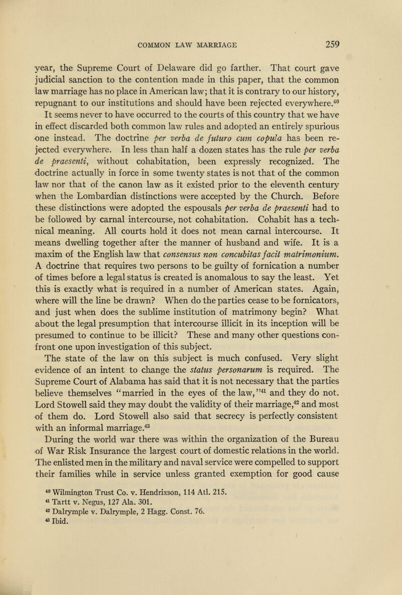 COMMON LAW MARRIAGE 259 year, the Supreme Court of Delaware did go farther. That court gave judicial sanction to the contention made in this paper, that the common law marriage has no place in American law; that it is contrary to our history, repugnant to our institutions and should have been rejected everywhere.^ It seems never to have occurred to the courts of this country that we have in effect discarded both common law rules and adopted an entirely spurious one instead. The doctrine per verba de futuro cum copula has been re¬ jected everywhere. In less than half a dozen states has the rule per verba de praesenti, without cohabitation, been expressly recognized. The doctrine actually in force in some twenty states is not that of the common law nor that of the canon law as it existed prior to the eleventh century when the Lombardian distinctions were accepted by the Church. Before these distinctions were adopted the espousals per verba de praesenti had to be followed by carnal intercourse, not cohabitation. Cohabit has a tech¬ nical meaning. All courts hold it does not mean carnal intercourse. It means dwelling together after the manner of husband and wife. It is a maxim of the English law that consensus non concubitas facit matrimonmm. A doctrine that requires two persons to be guilty of fornication a number of times before a legal status is created is anomalous to say the least. Yet this is exactly what is required in a number of American states. Again, where will the line be drawn? When do the parties cease to be fornicators, and just when does the sublime institution of matrimony begin? What about the legal presumption that intercourse illicit in its inception will be presumed to continue to be illicit? These and many other questions con¬ front one upon investigation of this subject. The state of the law on this subject is much confused. Very slight evidence of an intent to change the status personarum is required. The Supreme Court of Alabama has said that it is not necessary that the parties believe themselves married in the eyes of the law, and they do not. Lord Stowell said they may doubt the validity of their marriage,^ and most of them do. Lord Stowell also said that secrecy is perfectly consistent with an informal marriage.^® During the world war there was within the organization of the Bureau of War Risk Insurance the largest court of domestic relations in the world. The enlisted men in the military and naval service were compelled to support their families while in service unless granted exemption for good cause  Wilmington Trast Co. v. Hendrixson, 114 Atl. 215.  Tartt V. Negus, 127 Ala. 301.  Dalrymple v. Dalrymple, 2 Hagg. Const. 76. « Ibid.