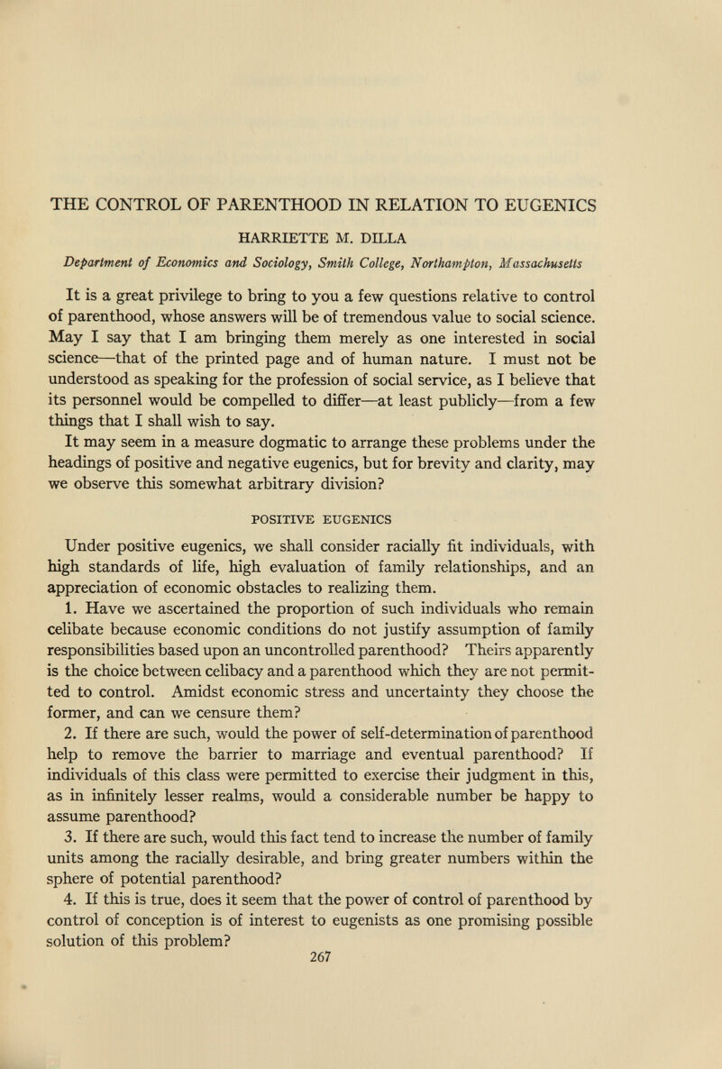 THE CONTROL OF PARENTHOOD IN RELATION TO EUGENICS HARRIETTE M. DILLA Department of Economics and Sociology, Smith College, Northampton, Massachusetts It is a great privilege to bring to you a few questions relative to control of parenthood, whose answers will be of tremendous value to social science. May I say that I am bringing them merely as one interested in social science—that of the printed page and of human nature. I must not be understood as speaking for the profession of social service, as I believe that its personnel would be compelled to differ—at least publicly—from a few things that I shall wish to say. It may seem in a measure dogmatic to arrange these problems under the headings of positive and negative eugenics, but for brevity and clarity, may we observe this somewhat arbitrary division? POSITIVE EUGENICS Under positive eugenics, we shall consider racially fit individuals, with high standards of life, high evaluation of family relationships, and an appreciation of economic obstacles to realizing them. L Have we ascertained the proportion of such individuals who remain celibate because economic conditions do not justify assumption of family responsibilities based upon an uncontrolled parenthood? Theirs apparently is the choice between ceHbacy and a parenthood which they are not permit¬ ted to control. Amidst economic stress and uncertainty they choose the former, and can we censure them? 2. If there are such, would the power of self-determination of parenthood help to remove the barrier to marriage and eventual parenthood? If individuals of this class were permitted to exercise their judgment in this, as in infinitely lesser realms, would a considerable number be happy to assume parenthood? 3. If there are such, would this fact tend to increase the number of family units among the racially desirable, and bring greater numbers within the sphere of potential parenthood? 4. If this is true, does it seem that the power of control of parenthood by control of conception is of interest to eugenists as one promising possible solution of this problem? 267