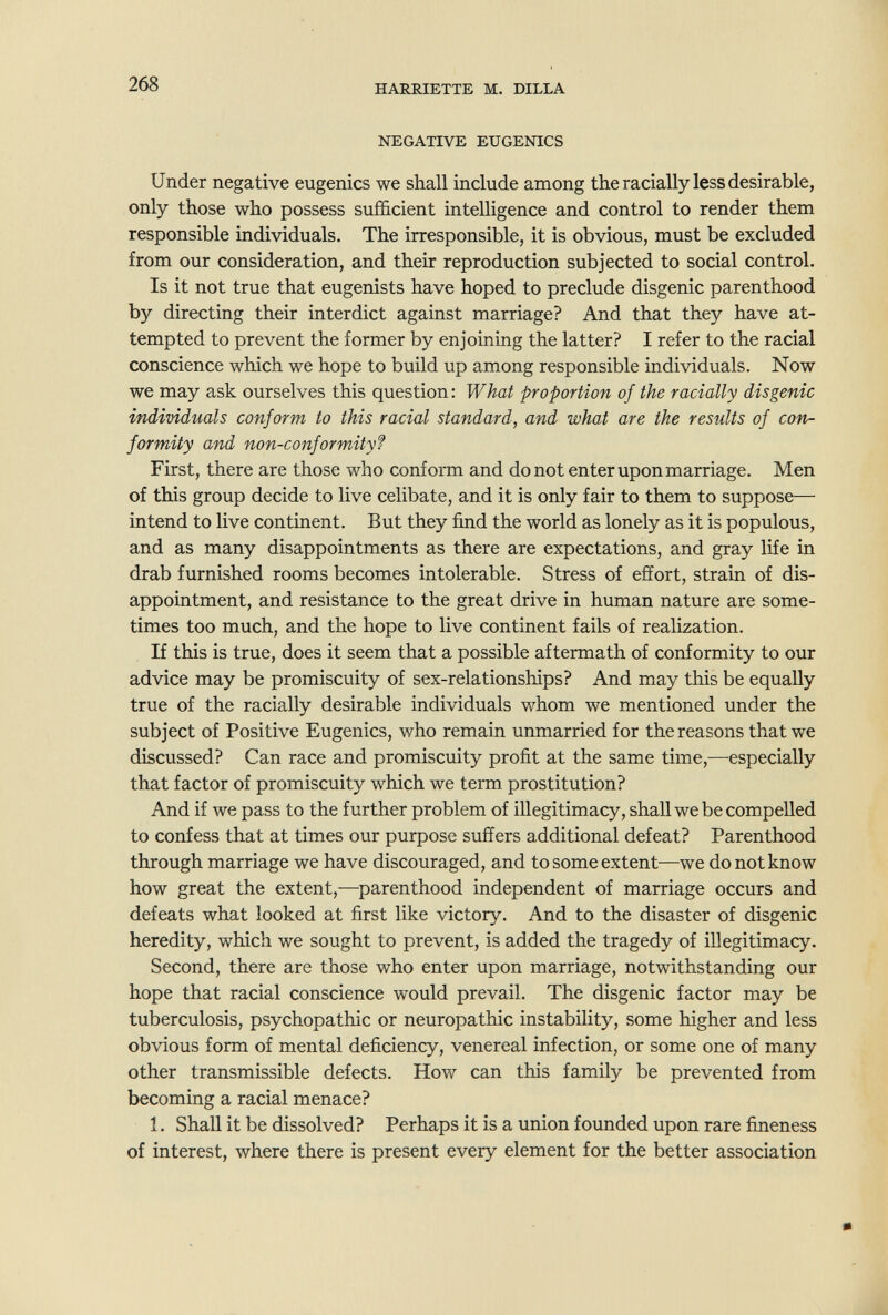 268 HARRIETTE M. DILLA NEGATIVE EUGENICS Under negative eugenics we shall include among the racially less desirable, only those who possess sufficient intelligence and control to render them responsible individuals. The irresponsible, it is obvious, must be excluded from our consideration, and their reproduction subjected to social control. Is it not true that eugenists have hoped to preclude disgenic parenthood by directing their interdict against marriage? And that they have at¬ tempted to prevent the former by enjoining the latter? I refer to the racial conscience which we hope to build up among responsible individuals. Now we may ask ourselves this question: What proportion of the racially disgenic individuals conform to this racial standard, and what are the results of con¬ formity and non-conformity? First, there are those who conform and do not enter upon marriage. Men of this group decide to live celibate, and it is only fair to them to suppose— intend to live continent. But they find the world as lonely as it is populous, and as many disappointments as there are expectations, and gray life in drab furnished rooms becomes intolerable. Stress of effort, strain of dis¬ appointment, and resistance to the great drive in human nature are some¬ times too much, and the hope to live continent fails of realization. If this is true, does it seem that a possible aftermath of conformity to our advice may be promiscuity of sex-relationships? And may this be equally true of the racially desirable individuals whom we mentioned under the subject of Positive Eugenics, who remain unmarried for the reasons that we discussed? Can race and promiscuity profit at the same time,—especially that factor of promiscuity which we term prostitution? And if we pass to the further problem of illegitimacy, shall we be compelled to confess that at times our purpose suffers additional defeat? Parenthood through marriage we have discouraged, and to some extent—we do not know how great the extent,—parenthood independent of marriage occurs and defeats what looked at first like victory. And to the disaster of disgenic heredity, which we sought to prevent, is added the tragedy of illegitimacy. Second, there are those who enter upon marriage, notwithstanding our hope that racial conscience would prevail. The disgenic factor may be tuberculosis, psychopathic or neuropathic instability, some higher and less obvious form of mental deficiency, venereal infection, or some one of many other transmissible defects. How can this family be prevented from becoming a racial menace? 1. Shall it be dissolved? Perhaps it is a union founded upon rare fineness of interest, where there is present every element for the better association