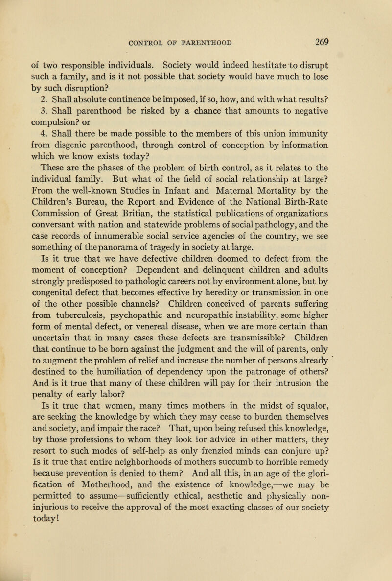 CONTROL OF PARENTHOOD 269 of two responsible individuals. Society would indeed hestitate to disrupt such a family, and is it not possible that society would have much to lose by such disruption? 2. Shall absolute continence be imposed, if so, how, and with what results? 3. Shall parenthood be risked by a chance that amounts to negative compulsion? or 4. Shall there be made possible to the members of this union immunity from disgenic parenthood, through control of conception by information which we know exists today? These are the phases of the problem of birth control, as it relates to the individual family. But what of the field of social relationship at large? From the well-known Studies in Infant and Maternal Mortality by the Children's Bureau, the Report and Evidence of the National Birth-Rate Commission of Great Britian, the statistical publications of organizations conversant with nation and statewide problems of social pathology, and the case records of innumerable social service agencies of the country, we see something of the panorama of tragedy in society at large. Is it true that we have defective children doomed to defect from the moment of conception? Dependent and delinquent children and adults strongly predisposed to pathologic careers not by environment alone, but by congenital defect that becomes effective by heredity or transmission in one of the other possible channels? Children conceived of parents suffering from tuberculosis, psychopathic and neuropathic instabihty, some higher form of mental defect, or venereal disease, when we are more certain than uncertain that in many cases these defects are transmissible? Children that continue to be born against the judgment and the will of parents, only to augment the problem of relief and increase the number of persons already destined to the humiliation of dependency upon the patronage of others? And is it true that many of these children will pay for their intrusion the penalty of early labor? Is it true that women, many times mothers in the midst of squalor, are seeking the knowledge by which they may cease to burden themselves and society, and impair the race? That, upon being refused this knowledge, by those professions to whom they look for advice in other matters, they resort to such modes of self-help as only frenzied minds can conjure up? Is it true that entire neighborhoods of mothers succumb to horrible remedy because prevention is denied to them? And all this, in an age of the glori¬ fication of Motherhood, and the existence of knowledge,—we may be permitted to assume—sufficiently ethical, aesthetic and physically non- injurious to receive the approval of the most exacting classes of our society today!