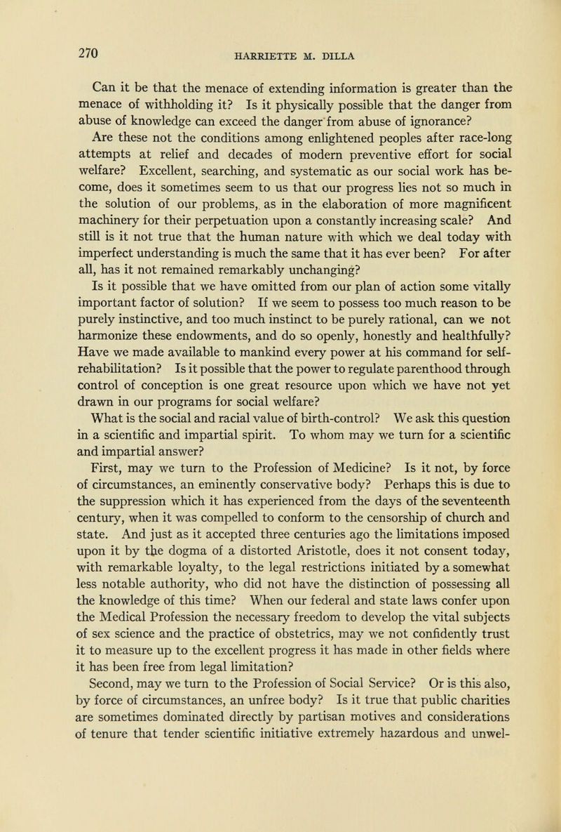 270 HARRIETTE M, DILLA Can it be that the menace of extending information is greater than the menace of withholding it? Is it physically possible that the danger from abuse of knowledge can exceed the danger'from abuse of ignorance? Are these not the conditions among enlightened peoples after race-long attempts at relief and decades of modern preventive effort for social welfare? Excellent, searching, and systematic as our social work has be¬ come, does it sometimes seem to us that our progress lies not so much in the solution of our problems,, as in the elaboration of more magnificent machinery for their perpetuation upon a constantly increasing scale? And still is it not true that the human nature with which we deal today with imperfect understanding is much the same that it has ever been? For after all, has it not remained remarkably unchanging? Is it possible that we have omitted from our plan of action some vitally important factor of solution? If we seem to possess too much reason to be purely instinctive, and too much instinct to be purely rational, can we not harmonize these endowments, and do so openly, honestly and healthfully? Have we made available to mankind every power at his command for self- rehabilitation? Is it possible that the power to regulate parenthood through control of conception is one great resource upon which we have not yet drawn in our programs for social welfare? What is the social and racial value of birth-control? We ask this question in a scientific and impartial spirit. To whom may we tum for a scientific and impartial answer? First, may we turn to the Profession of Medicine? Is it not, by force of circumstances, an eminently conservative body? Perhaps this is due to the suppression which it has experienced from the days of the seventeenth century, when it was compelled to conform to the censorship of church and state. And just as it accepted three centuries ago the limitations imposed upon it by the dogma of a distorted Aristotle, does it not consent today, with remarkable loyalty, to the legal restrictions initiated by a somewhat less notable authority, who did not have the distinction of possessing all the knowledge of this time? When our federal and state laws confer upon the Medical Profession the necessary freedom to develop the vital subjects of sex science and the practice of obstetrics, may we not confidently trust it to measure up to the excellent progress it has made in other fields where it has been free from legal limitation? Second, may we turn to the Profession of Social Service? Or is this also, by force of circumstances, an unfree body? Is it true that public charities are sometimes dominated directly by partisan motives and considerations of tenure that tender scientific initiative extremely hazardous and unwel-