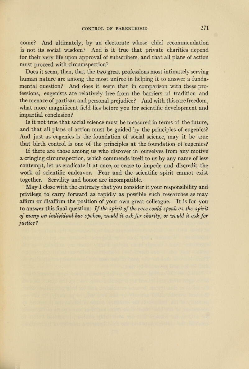 CONTROL or PARENTHOOD 271 come? And ultimately, by an electorate whose chief recommendation is not its social wisdom? And is it true that private charities depend for their very life upon approval of subscribers, and that all plans of action must proceed with circumspection? Does it seem, then, that the two great professions most intimately serving human nature are among the most unfree in helping it to answer a funda¬ mental question? And does it seem that in comparison with these pro¬ fessions, eugenists are relatively free from the barriers of tradition and the menace of partisan and personal prejudice? And with thisrare freedom, what more magnificent field lies before you for scientific development and impartial conclusion? Is it not true that social science must be measured in terms of the future, and that all plans of action must be guided by the principles of eugenics? And just as eugenics is the foundation of social science, may it be true that birth control is one of the principles at the foundation of eugenics? If there are those among us who discover in ourselves from any motive a cringing circumspection, which commends itself to us by any name of less contempt, let us eradicate it at once, or cease to impede and discredit the work of scientific endeavor. Fear and the scientific spirit cannot exist together. Servility and honor are incompatible. May I close with the entreaty that you consider it your responsibility and privilege to carry forward as rapidly as possible such researches as may affirm or disaffirm the position of your own great colleague. It is for you to answer this final question: If the spirit of the race could speak as the spirit of many an individual has spoken, would it ask for charity, or would it ask for justice?