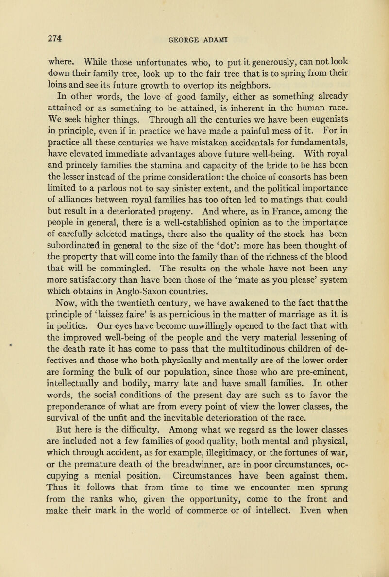 274 GEORGE ADAMI where. While those unfortunates who, to put it generously, can not look down their family tree, look up to the fair tree that is to spring from their loins and see its future growth to overtop its neighbors. In other \vords, the love of good family, either as something already attained or as something to be attained, is inherent in the human race. We seek higher things. Through all the centuries we have been eugenists in principle, even if in practice we have made a painful mess of it. For in practice all these centuries we have mistaken accidentals for fundamentals, have elevated immediate advantages above future well-being. With royal and princely families the stamina and capacity of the bride to be has been the lesser instead of the prime consideration: the choice of consorts has been limited to a parlous not to say sinister extent, and the political importance of alliances between royal families has too often led to matings that could but result in a deteriorated progeny. And where, as in France, among the people in general, there is a well-established opinion as to the importance of carefully selected matings, there also the quality of the stock has been subordinated in general to the size of the ' dot' : more has been thought of the property that will come into the family than of the richness of the blood that will be commingled. The results on the whole have not been any more satisfactory than have been those of the 'mate as you please' system which obtains in Anglo-Saxon countries. Now, with the twentieth century, we have awakened to the fact that the principle of ' laissez faire' is as pernicious in the matter of marriage as it is in politics. Our eyes have become unwillingly opened to the fact that with the improved well-being of the people and the very material lessening of the death rate it has come to pass that the multitudinous children of de¬ fectives and those who both physically and mentally are of the lower order are forming the bulk of our population, since those who are pre-eminent, intellectually and bodily, marry late and have small famihes. In other words, the social conditions of the present day are such as to favor the preponderance of what are from every point of view the lower classes, the survival of the unfit and the inevitable deterioration of the race. But here is the difficulty. Among what we regard as the lower classes are included not a few families of good quality, both mental and physical, which through accident, as for example, illegitimacy, or the fortunes of war, or the premature death of the breadwinner, are in poor circumstances, oc¬ cupying a menial position. Circumstances have been against them. Thus it follows that from time to time we encounter men sprung from the ranks who, given the opportimity, come to the front and make their mark in the world of commerce or of intellect. Even when